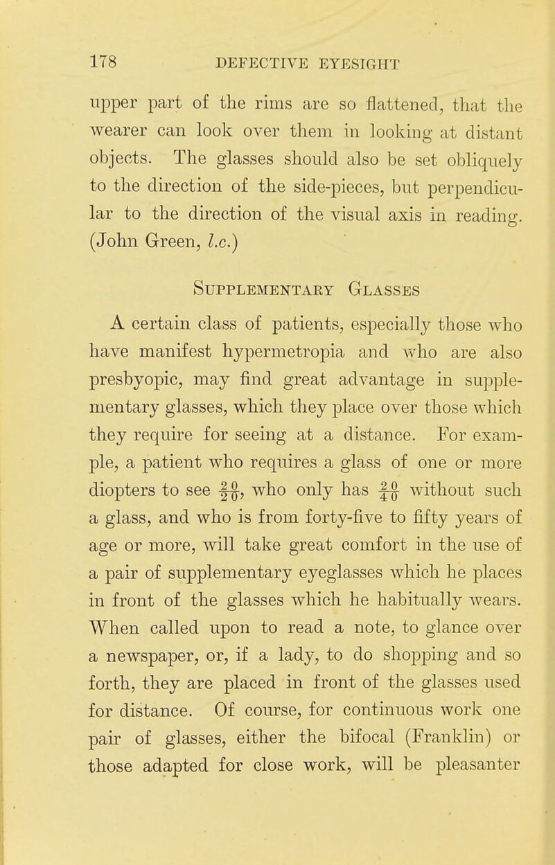 upper part of the rims are so flattened, that the wearer can look over them in looking at distant objects. The glasses should also be set obliquely to the direction of the side-pieces, but perpendicu- lar to the direction of the visual axis in reading. (John Green, I.e.) Supplementary Glasses A certain class of patients, especially those who have manifest hypermetropia and who are also presbyopic, may find great advantage in supple- mentary glasses, which they place over those which they require for seeing at a distance. For exam- ple, a patient who requires a glass of one or more diopters to see |-§-, who only has without such a glass, and who is from forty-five to fifty years of age or more, will take great comfort in the use of a pair of supplementary eyeglasses which he places in front of the glasses which he habitually wears. When called upon to read a note, to glance over a newspaper, or, if a lady, to do sho|)ping and so forth, they are placed in front of the glasses used for distance. Of course, for continuous work one pair of glasses, either the bifocal (Franklin) or those adapted for close work, will be pleasanter