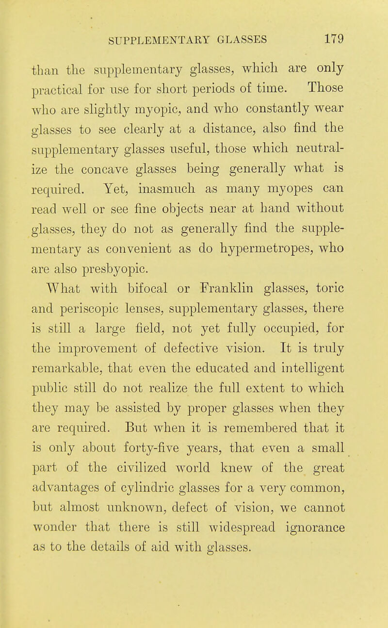 than the supplementary glasses, which are only practical for use for short periods of time. Those who are slightly myopic, and who constantly wear glasses to see clearly at a distance, also find the supplementary glasses useful, those which neutral- ize the concave glasses being generally what is required. Yet, inasmuch as many myopes can read well or see fine objects near at hand without glasses, they do not as generally find the supple- mentary as convenient as do hypermetropes, who are also presbyopic. What with bifocal or Franklin glasses, toric and periscopic lenses, supplementary glasses, there is still a large field, not yet fully occupied, for the improvement of defective vision. It is truly remarkable, that even the educated and intelligent public still do not realize the full extent to which they may be assisted by proper glasses when they are required. But when it is remembered that it is only about forty-five years, that even a small part of the civilized world knew of the great advantages of cylindric glasses for a very common, but almost unknown, defect of vision, we cannot wonder that there is still widespread ignorance as to the details of aid with glasses.