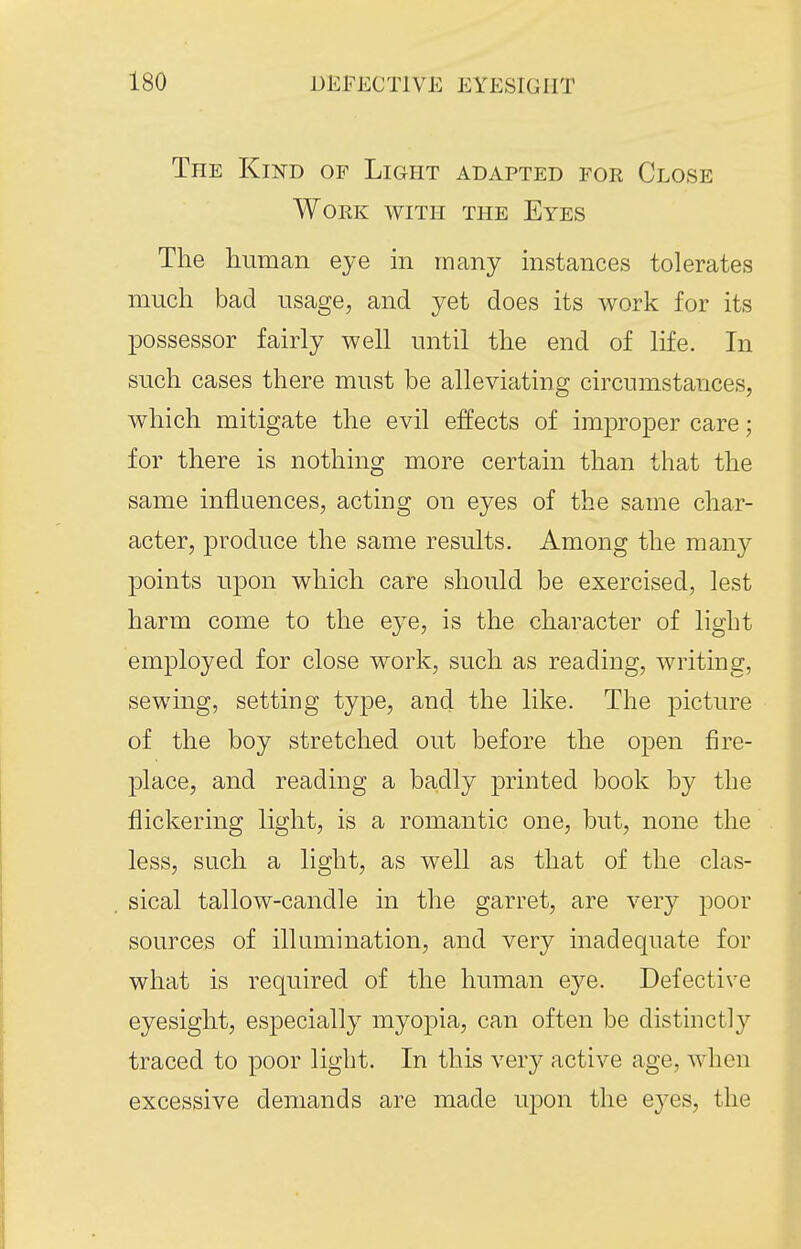 The Kind of Light adapted for Close Work with the Eyes The human eye in many instances tolerates much bad usage, and yet does its work for its possessor fairly well until the end of life. In such cases there must be alleviating circumstances, which mitigate the evil effects of imj)roper care; for there is nothing more certain than that the same influences, acting on eyes of the sauie char- acter, produce the same results. Among the mMiy points upon which care should be exercised, lest harm come to the eye, is the character of light employed for close work, such as reading, writing, sewing, setting type, and the like. The picture of the boy stretched out before the open fire- place, and reading a badly printed book by the flickering light, is a romantic one, but, none the less, such a light, as well as that of the clas- sical tallow-candle in the garret, are very poor sources of illumination, and very inadequate for what is required of the human eye. Defective eyesight, especially myopia, can often be distinctly traced to poor light. In this very active age, when excessive demands are made uj)on the eyes, the