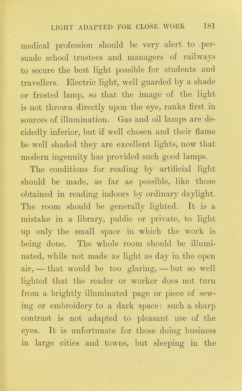 medical profession should be very alert to per- suade school trustees and managers of railways to secure the best light possible for students and travellers. Electric light, well guarded by a shade or frosted lamp, so that the image of the light is not thrown directly upon the eye, ranks first in sources of illumination. Gas and oil lamps are de- cidedly inferior, but if well chosen and their flame be well shaded they are excellent lights, now that modern ingenuity has provided such good lamps. The conditions for reading by artificial light should be made, as far as possible, like those obtained in reading indoors by ordinary daylight. The room should be generally lighted. It is a mistake in a library, public or private, to light up only the small space in which the work is being done. The whole room should be illumi- nated, while not made as light as day in the open air, — that would be too glaring, — but so well lighted that the reader or worker does not turn from a brightly illuminated page or piece of sew- ing or embroidery to a dark space: such a sharp contrast is not adapted to pleasant use of the eyes. It is unfortunate for those doing business in large cities and towns, but sleeping in the