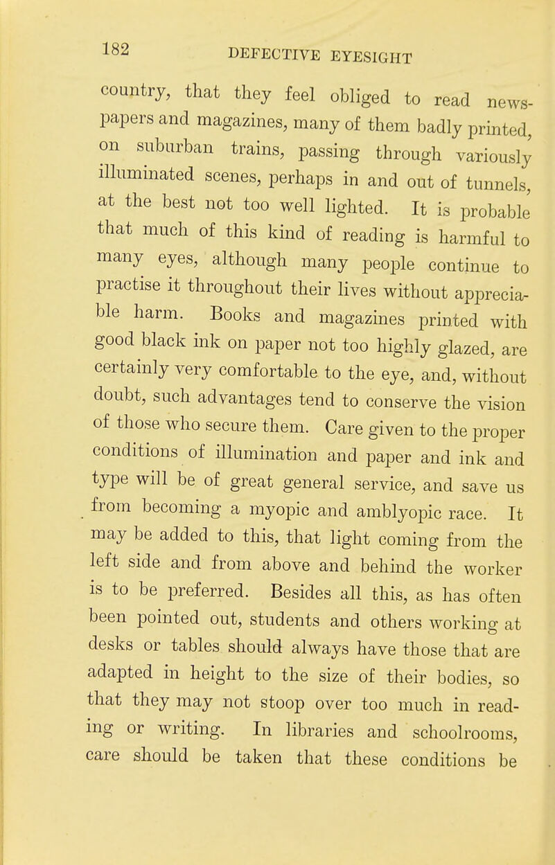 country, that they feel obliged to read news- papers and magazines, many of them badly printed, on suburban trains, passing through variously illuminated scenes, perhaps in and out of tunnels, at the best not too well lighted. It is probable that much of this kind of reading is harmful to many eyes, although many people continue to practise it throughout their lives without apprecia- ble harm. Books and magazines printed with good black mk on paper not too highly glazed, are certainly very comfortable to the eye, and, without doubt, such advantages tend to conserve the vision of those who secure them. Care given to the iDroper conditions of illumination and paper and ink and type will be of great general service, and save us from becoming a myopic and amblyopic race. It may be added to this, that light coming from the left side and from above and behind the worker is to be preferred. Besides all this, as has often been pointed out, students and others working at desks or tables should always have those that are adapted in height to the size of their bodies, so that they may not stoop over too much in read- ing or writing. In libraries and school rooms, care should be taken that these conditions be