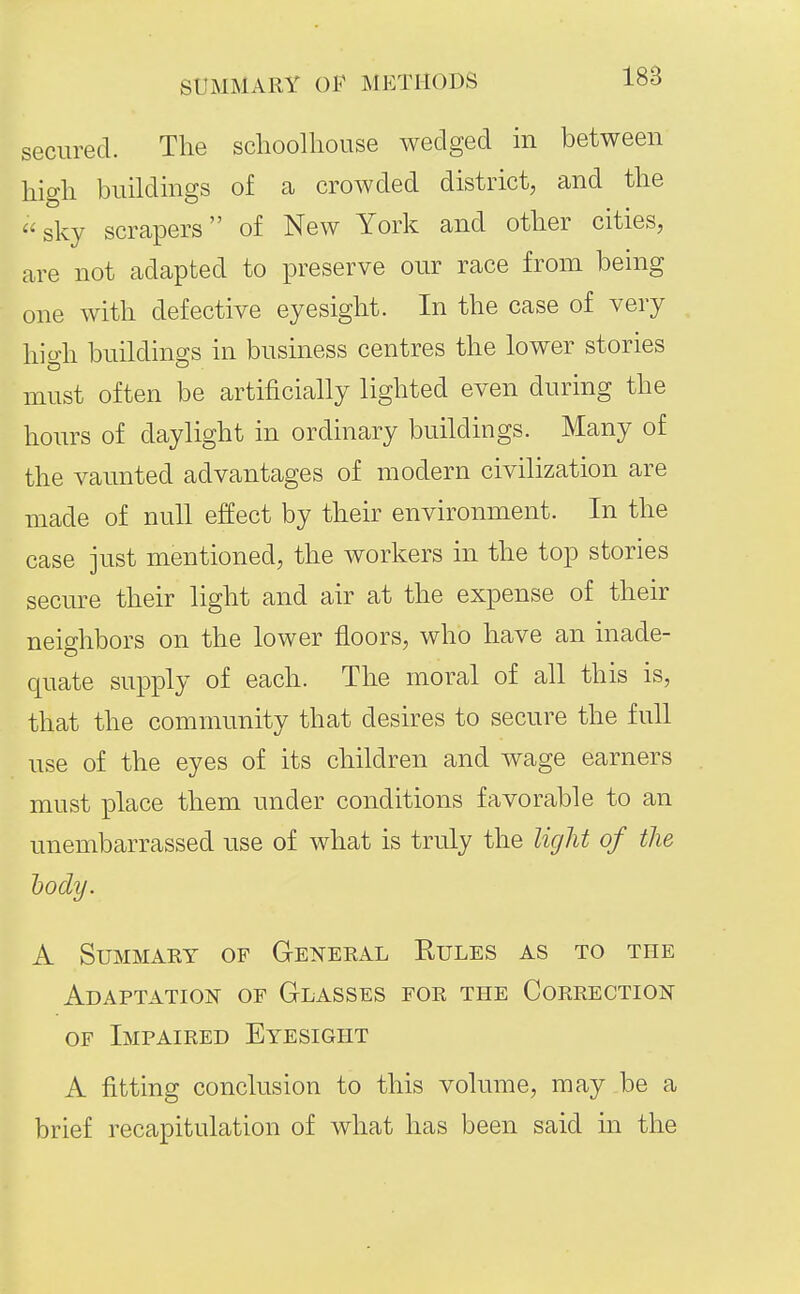 secured. The schoolhouse wedged in between high buildings of a crowded district, and the sky scrapers of New York and other cities, are not adapted to preserve our race from being one with defective eyesight. In the case of very hio-h buildings in business centres the lower stories must often be artificially lighted even during the hours of daylight in ordinary buildings. Many of the vaimted advantages of modern civilization are made of null effect by their environment. In the case just mentioned, the workers in the top stories secure their light and air at the expense of their neighbors on the lower floors, who have an inade- quate supply of each. The moral of all this is, that the community that desires to secure the full use of the eyes of its children and wage earners must place them under conditions favorable to an unembarrassed use of what is truly the light of the body. A SUMMAKT OF GeNEEAL RuLES AS TO THE Adaptation of Glasses for the Correction OF Impaired Eyesight A fitting conclusion to this volume, may be a brief recapitulation of what has been said m the