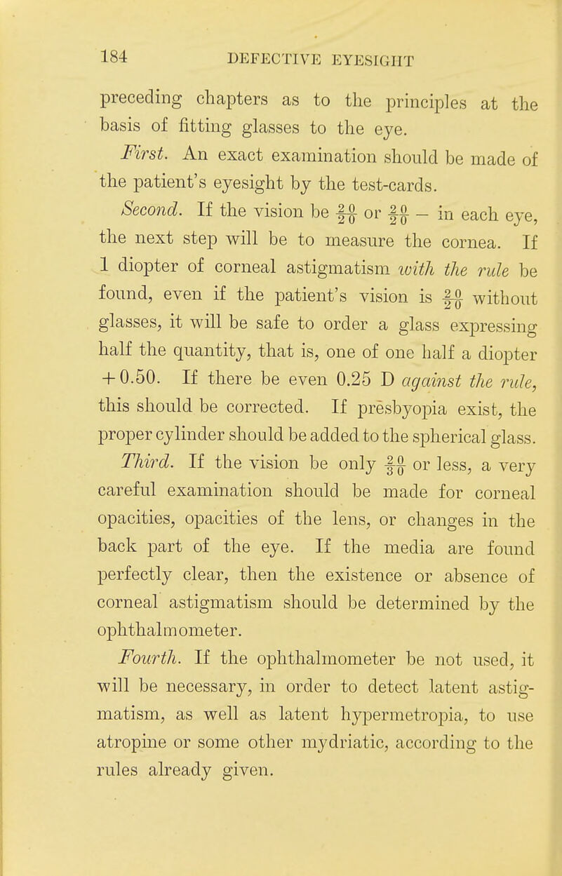 preceding chapters as to the principles at the basis of fitting glasses to the eye. First. An exact examination should be made of the patient's eyesight by the test-cards. Second. If the vision be || or f J - in each eye, the next step will be to measure the cornea. If 1 diopter of corneal astigmatism loitli the rule be found, even if the patient's vision is fa without glasses, it will be safe to order a glass expressing half the quantity, that is, one of one half a diopter + 0.50. If there be even 0.25 D against the rule, this should be corrected. If presbyopia exist, the proper cylinder should be added to the spherical glass. Third. If the vision be only or less, a very careful examination should be made for corneal opacities, opacities of the lens, or changes in the back part of the eye. If the media are found perfectly clear, then the existence or absence of corneal astigmatism should be determined by the ophthalmometer. Fourth. If the ophthalmometer be not used, it will be necessary, in order to detect latent astig- matism, as well as latent hypermetropia, to use atropine or some other mydriatic, according to the rules already given.