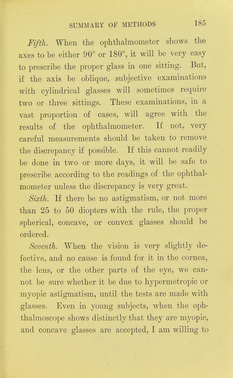 Fifth. When the ophthahnometer shows the axes to be either 90° or 180°, it will be very easy to prescribe the proper glass in one sitting. But, if the axis be oblique, subjective examinations with cylindrical glasses will sometimes require two or three sittings. These examinations, in a vast proportion of cases, will agree with the results of the ophthalmometer. If not, very careful measurements should be taken to remove the discrepancy if possible. If this cannot readily be done in two or more days, it will be safe to prescribe according to the readings of the ophthal- mometer unless the discrepancy is very great. Sixth. If there be no astigmatism, or not more than 25 to 50 diopters with the rule, the proper spherical, concave, or convex glasses should be ordered. Seventh. When the vision is very slightly de- fective, and no cause is found for it in the cornea, the lens, or the other parts of the eye, we can- not be sure whether it be due to hypermetropic or myopic astigmatism, until the tests are made with glasses. Even in young subjects, when the oph- thalmoscope shows distinctly that they are myopic, and concave glasses are accepted, I am willing to