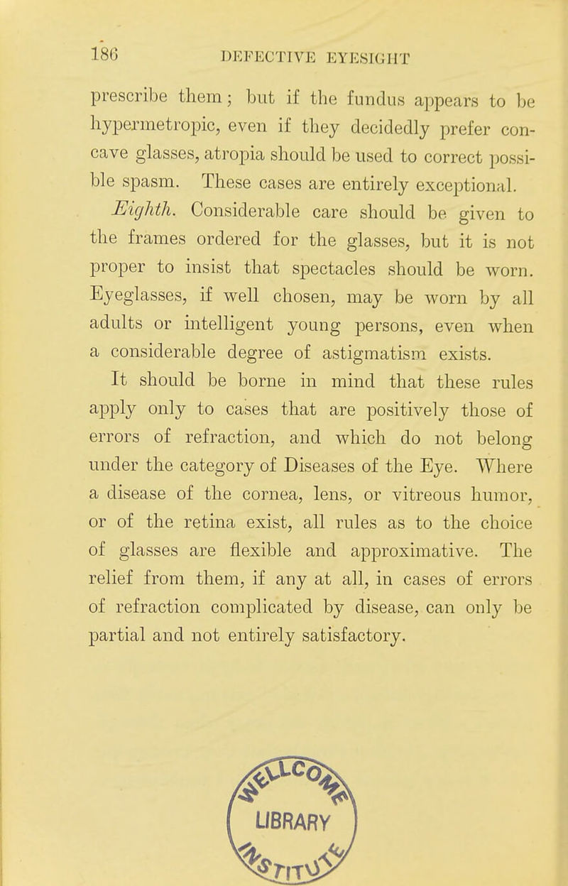 prescribe them; but if the fundus appears to be hypermetropic, even if they decidedly prefer con- cave glasses, atropia should be used to correct possi- ble spasm. These cases are entirely exceptional. Eighth. Considerable care should be given to the frames ordered for the glasses, but it is not proper to insist that spectacles should be worn. Eyeglasses, if well chosen, may be worn by all adults or intelligent young persons, even when a considerable degree of astigmatism exists. It should be borne in mind that these rules apply only to cases that are positively those of errors of refraction, and which do not belong under the category of Diseases of the Eye. Where a disease of the cornea, lens, or vitreous humor, or of the retina exist, all rules as to the choice of glasses are flexible and approximative. The relief from them, if any at all, in cases of errors of refraction complicated by disease, can only be partial and not entirely satisfactory.