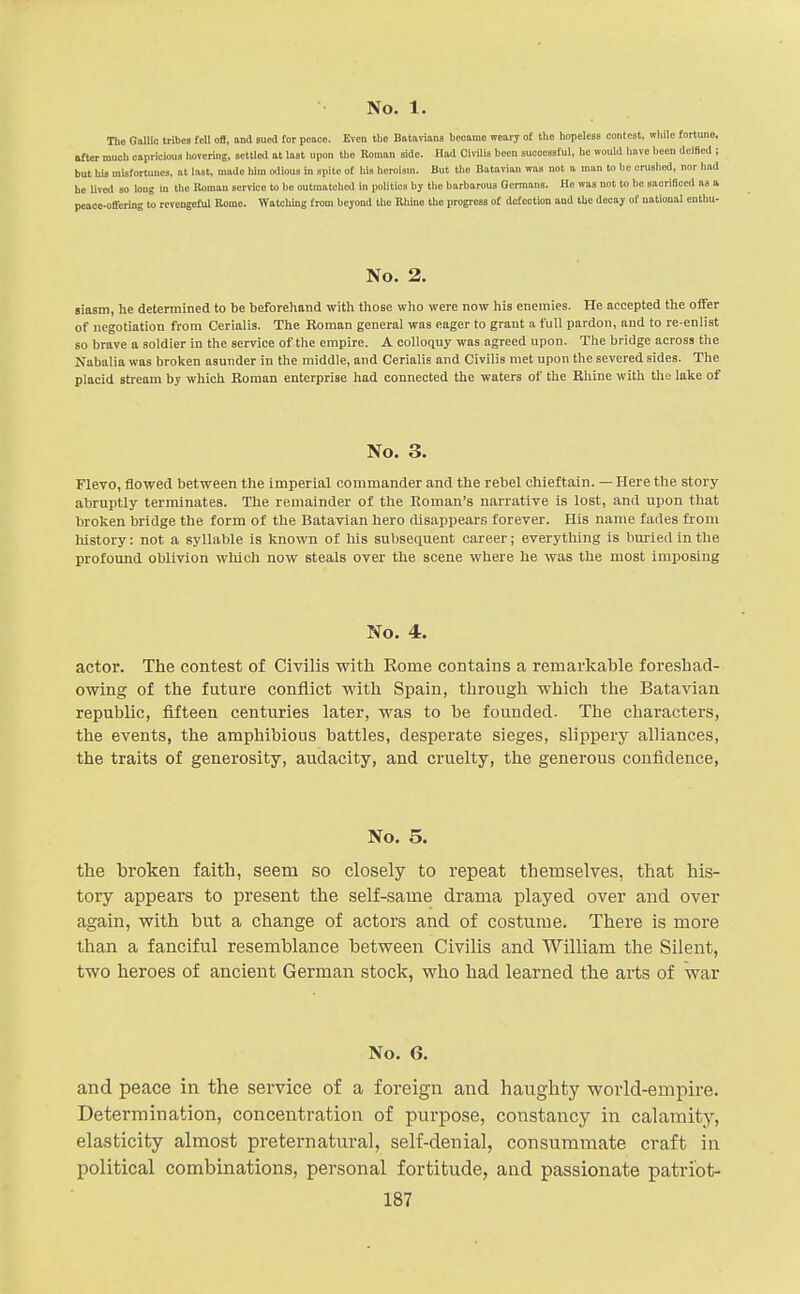 The GolUo tribes fell oB, and sued for peace. Even the Batarians liooamo weary of the hopeless eonlcst, ivliilo fortune, utter muoli capricious hovering, settled at last upon the Roman side. Had Oivilis been successful, ho would have been deiBed ; but his misfortunes, at last, made lum odious in spite of liis heroism. But the Batavian was not a man to he crushed, nor had he lived so long m the Roman service to be outmatched in politics by the barbarous Germans. Ho was not to bo saoriBocd as a peace-offering to rcvengoful Borne. Watching from beyond the EWne the progress ot defection and the decay of national enthu- No. 2. Biasm, he determined to be beforehand with those who were now his enemies. He accepted the offer of negotiation from Cerialis. The Roman general was eager to grant a full pardon, and to re-enlist 80 brave a soldier in the service of the empire. A colloquy was agreed upon. The bridge across the Nabalia was broken asunder in the middle, and Cerialis and Civilis met upon the severed sides. The placid stream by which Roman enterprise had connected the waters of the Rhine with the lake of No. 3. FleTO, flowed between the imperial commander and the rebel chieftain. — Here the story abruptly terminates. The remainder of the Roman's narrative is lost, and upon that broken bridge the form of the Batavian hero disappears forever. His name fades from liistory: not a syllable is known of his subsequent career; everytliing is buried in the profound oblivion which now steals over the scene where he was the most imposing No. 4. actor. The contest of Civilis with Rome contains a remarkable foreshad- owing of the future conflict M'ith Spain, through which the Batavian republic, fifteen centuries later, was to be founded. The characters, the events, the amphibious battles, desperate sieges, slippery alliances, the traits of generosity, audacity, and cruelty, the generous confidence, No. 5. the broken faith, seem so closely to repeat themselves, that his- tory appears to present the self-same drama played over and over again, with but a change of actors and of costume. There is more than a fanciful resemblance between Civilis and William the Silent, two heroes of ancient German stock, who had learned the arts of war No. 6. and peace in the service of a foreign and haughty world-empire. Determination, concentration of purpose, constancy in calamity, elasticity almost preternatural, self-denial, consummate craft in political combinations, personal fortitude, and passionate patri'ot-