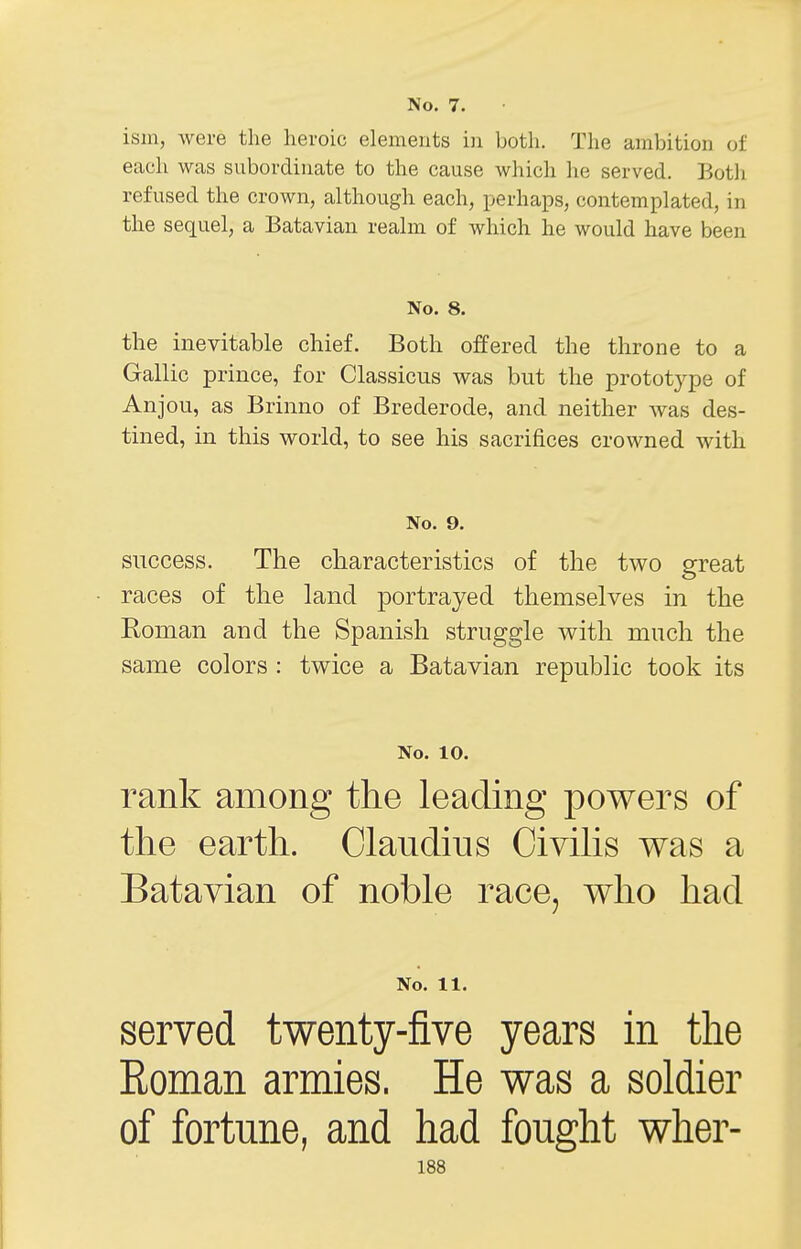 No. 7. ism, were the heroic elements in both. The ambition of each was subordinate to the cause which lie served. Both refused the crown, although each, perhaps, contemplated, in the sequel, a Batavian realm of which he would have been No. 8. the inevitable chief. Both offered the throne to a Gallic prince, for Classicus was but the prototj^pe of Anjou, as Brinno of Brederode, and neither Avas des- tined, in this world, to see his sacrifices crowned with No. 9. success. The cliaracteristics of the two great races of the land portrayed themselves in the Roman and the Spanish struggle with much the same colors : twice a Batavian republic took its No. 10. rank among the leading powers of the earth. Claudius Civilis was a Batavian of noble race, who had No. 11. served twenty-five years in the Eoman armies. He was a soldier of fortune, and had fought wher-