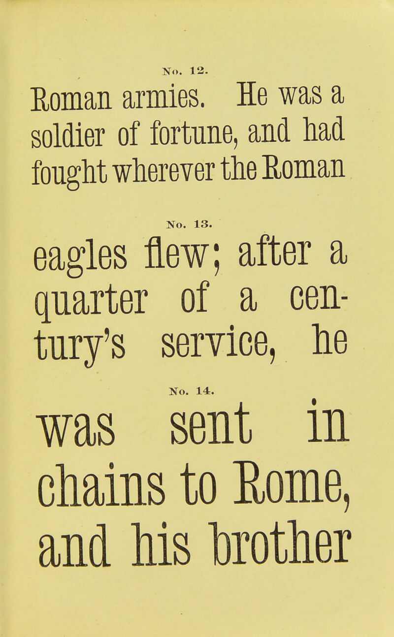 No. 12- Eoman armies. He was a soldier of fortune, and M fought wherever the Eoman No. 13. eagles flew; after a parter of a cen- tury's service, lie No. 14. was sent in cMns to Eome, and Ms toother