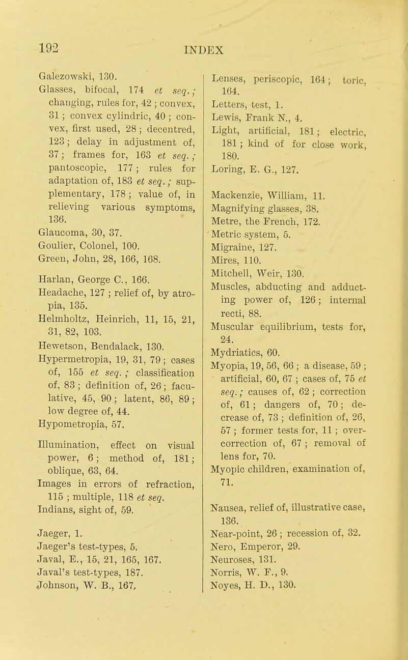 Galezowski, 130. Glasses, bifocal, 174 ei seq.; changing, rules for, 42 ; convex, 31; convex cylindric, 40 ; con- vex, first used, 28; decentred, 123; delay in adjustment of, 37; frames for, 163 et seq.; pantoscopic, 177; rules for adaptation of, 183 et seq.; sup- plementary, 178 ; value of, in relieving various symptoms, 136. Glaucoma, 30, 37. Goulier, Colonel, 100. Green, John, 28, 166, 168. Harlan, George C., 166. Headache, 127 ; relief of, by atro- pia, 135. Helmholtz, Heinrich, 11, 15, 21, 31, 82, 103. Hewetson, Bendalack, 130. Hypermetropia, 19, 31, 79; oases of, 155 et seq. ; classification of, 83 ; definition of, 26; facu- lative, 45, 90; latent, 86, 89; lovr degree of, 44. Hypometropia, 57. Illumination, effect on visual power, 6; method of, 181; oblique, 63, 64. Images in errors of refraction, 115 ; multiple, 118 et seq. Indians, sight of, 59. Jaeger, 1. Jaeger's test-types, 6. Java], E., 16, 21, 165, 167. Javal's test-types, 187. Johnson, W. B., 167, Lenses, periscopic, 164; toric, 104. Letters, test, 1. Lewis, Frank N., 4. Light, artificial, 181; electric, 181 ; kind of for close work, 180. Loring, E. G., 127. Mackenzie, William, 11. Magnifying glasses, 38. Metre, the French, 172. Metric system, 5. Migraine, 127. Mires, 110. Mitcliell, Weir, 130. Muscles, abducting and adduct- ing power of, 126; internal recti, 88. Muscular equilibrium, tests for, 24. Mydriatics, 60. Myopia, 19, 56, 66 ; a disease, 59 ; artificial, 60, 67 ; cases of, 75 et seq.; causes of, 62; correction of, 61; dangers of, 70; de- crease of, 73 ; definition of, 26, 57 ; former tests for, 11 ; over- correction of, 67 ; removal of lens for, 70. Myopic children, examination of, 71. Nausea, relief of, illustrative case, 136. Near-point, 26 ; recession of, 32. Nero, Emperor, 29. Neuroses, 181. Norris, W. F., 9. Noyes, H. D., 130.