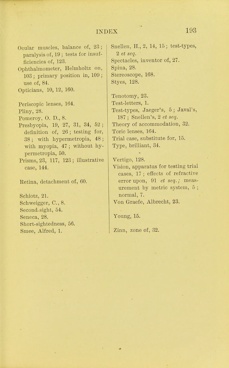 Ocular muscles, bcalance of, 23; paralysis of, 19 ; tests for insuf- ficiencies of, 123. Ophthalmometer, Helmholtz on, 103 ; primary position in, 109 ; use of, 84. Opticians, 10, 12, 160. Periscopic lenses, 164. Pliny, 28. Pomeroy, 0. D., 8. Presbyopia, 19, 27, 31, 34, 52; definition of, 26 ; testing for, 38 ; with hypermetropia, 48 ; with myopia, 47 ; without hy- permetropia, 50. Prisms, 23, 117, 123; illustrative case, 144. Retina, detachment of, 60. Schiotz, 21. Schweigger, C, 8. Second, sight, 54. Seneca, 28. Short-sightedness, 56. Smee, Alfred, 1. Snellen, H., 2, 14, 15 ; test-types, 2 et seq. Spectacles, inventor of, 27. Spina, 28. Stereoscope, 168. Styes, 128. Tenotomy, 23. Test-letters, 1. Test-types, Jaeger's, 5 ; Javal's, 187 ; Snellen's, 2 et seq. Theory of accommodation, 32. Toric lenses, 164. Trial case, substitute for, 15. Type, brilliant, 34. Vertigo, 128. Vision, apparatus for testing trial cases, 17 ; effects of refractive error upon, 91 et seq.; meas- urement by metric system, 5 ; normal, 7. Von Graefe, Albrecht, 23. Young, 15. Zinn, zone of, 32.