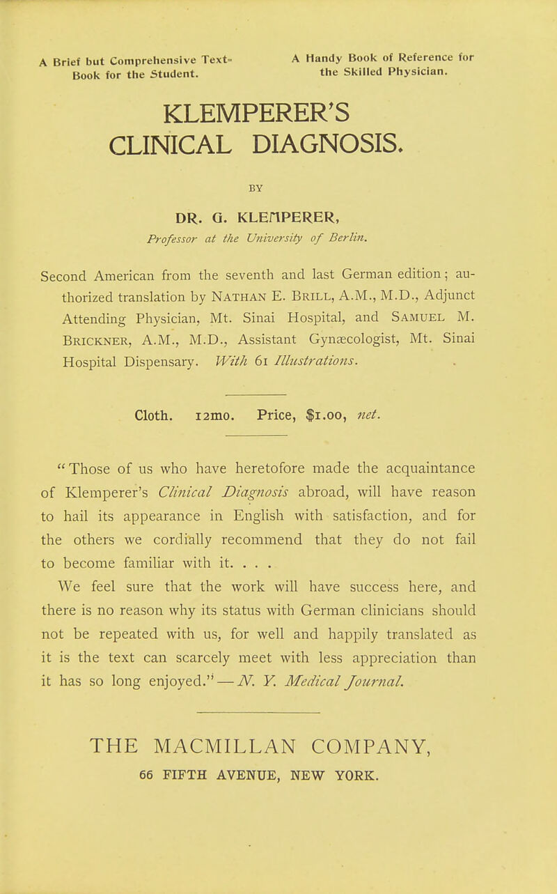 A Brief but Comprehensive Text= Boo!< for the Student. A Handy Book of Reference for the Skilled Physician. KLEMPERER'S CLINICAL DIAGNOSIS. BY DR. Q. KLEflPERER, Professor at the University of Berli7i. Second American from the seventh and last German edition; au- thorized translation by Nathan E. Brill, A.M., M.D., Adjunct Attending Physician, Mt. Sinai Hospital, and Samuel M. Brickner, A.m., M.D., Assistant Gynaecologist, Mt. Sinai Hospital Dispensary. With 6i Illustrations. Cloth. i2mo. Price, $i.oo, net. Those of us who have heretofore made the acquaintance of Klemperer's Clinical Diagnosis abroad, will have reason to hail its appearance in English with satisfaction, and for the others we cordially recommend that they do not fail to become famiUar with it. . . . We feel sure that the work will have success here, and there is no reason why its status with German clinicians should not be repeated with us, for well and happily translated as it is the text can scarcely meet with less appreciation than it has so long enjoyed. — N. Y. Medical Journal. THE MACMILLAN COMPANY, 66 FIFTH AVENUE, NEW YORK.