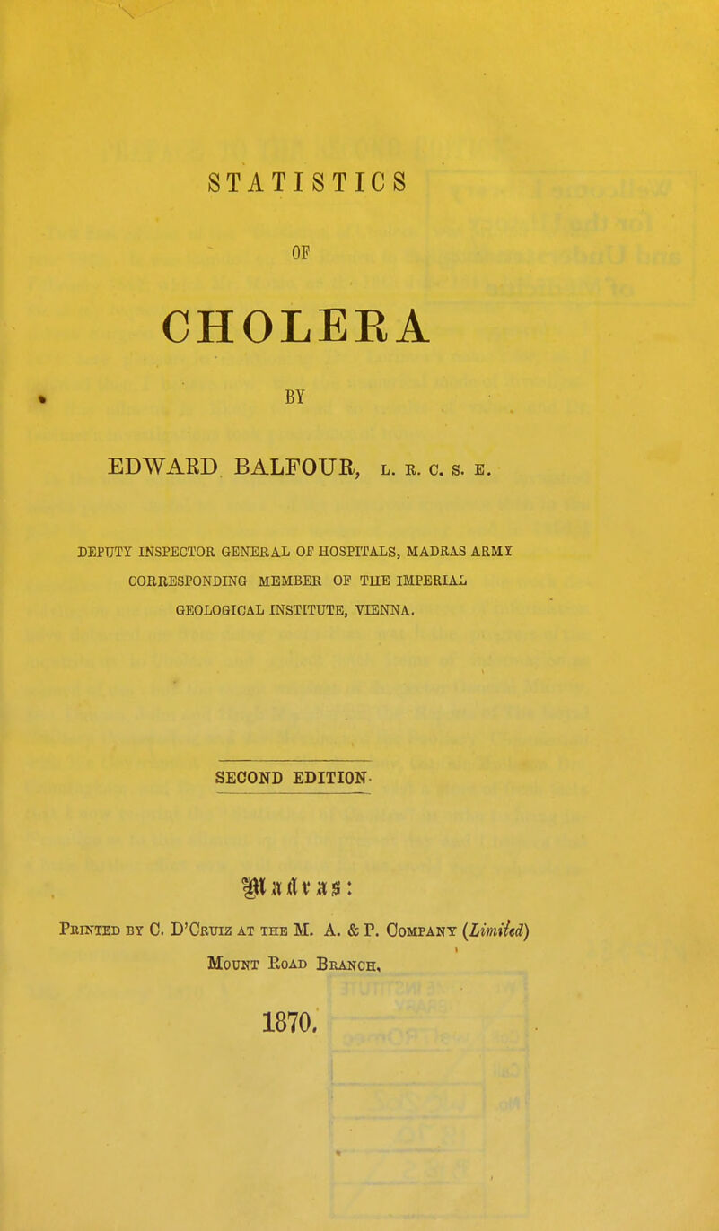 STATISTICS OF CHOLERA BY EDWARD BALFOUR, l. r. c. s. e. DEPUTY INSPECTOR GENERAL OF HOSPrPALS, MADRAS ARMT CORRESPONDING MEMBER OE THE IMPERIAL GEOLOGICAL INSTITUTE, VIENNA. SECOND EDITION- Pkinted by C. D'Cotiz at the M. A. & P. Company (Limiicd) Mount E,oad Branch, 1870.