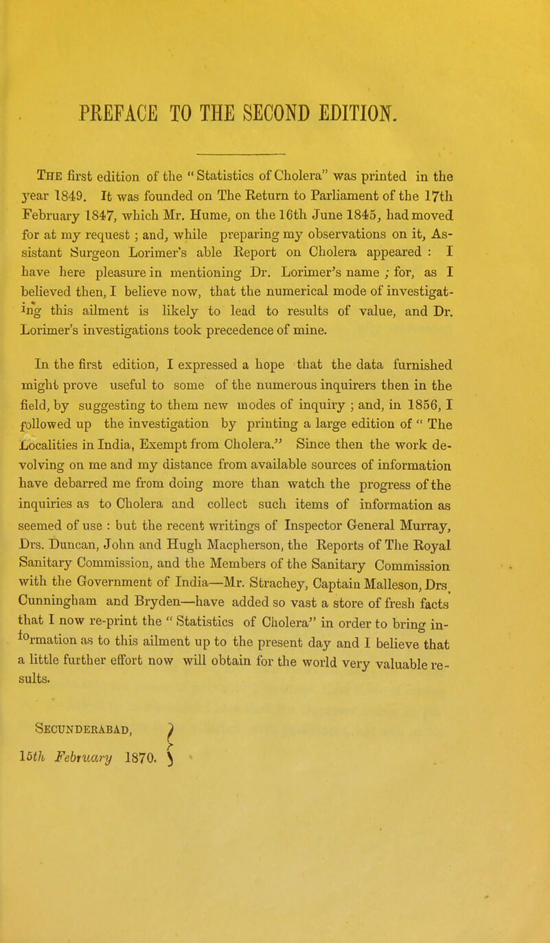 The first edition of the  Statistics of Cholera was printed in the 3'ear 1849. It was founded on The Keturn to Parliament of the 17th February 1847, which Mr. Hume, on the 16th June 1845^ had moved for at my request; andj while preparing my observations on it. As- sistant Surgeon Lorimer's able Keport on Cholera appeared : I have here pleasure in mentioning Dr. Lorimer^s name ; for, as I believed then, I believe now, that the numerical mode of investigat- ing this ailment is likely to lead to results of value, and Dr. Lorimer's investigations took precedence of mine. In the first edition, I expressed a hope that the data furnished might prove useful to some of the numerous inquirers then in the field, by suggesting to them new modes of inquiry ; and, in 1856,1 followed up the investigation by printing a large edition of  The Localities in India, Exempt from Cholera. Since then the work de- volving on me and my distance from available sources of information have debarred me from doing more than watch the progress of the inquiries as to Cholera and collect such items of information as seemed of use : but the recent writings of Inspector General Murray, Drs. Duncan, John and Hugh Macpherson, the Keports of The Royal Sanitary Commission, and the Members of the Sanitary Commission with the Government of India—Mr. Strachey, Captain Malleson, Drs Cunningham and Bryden—have added so vast a store of fresh facts that I now re-print the  Statistics of Cholera in order to bring in- formation as to this ailment up to the present day and 1 believe that a little further effort now will obtain for the world very valuable re- sults. Secunderabad, ^ I5th February 1870. ^