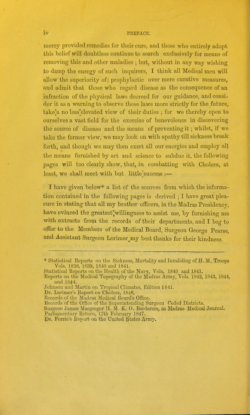 mercy provided remedies for their cure, and those who entirely adopt this belief will doubtless continue to search exclusively for means of removing this and other maladies ; but, without in any way wishing to damp the energy of such inquirers, I think all Medical men will allow the superiority of) prophylactic over mere curative measures, and admit that those who regard disease as the consequence of an infraction of the physical laws decreed for our guidance, and consi- der it as a warning to observe these laws more strictly for the future, take|a no less]elevated view of their duties ; for we thereby open to ourselves a vast field for the exercise of benevolence in discovering the source of disease and the means of preventing it; whilst, if we take the former view, we may look on with apathy till sickness break forth, and though we may then exert all our energies and employ all the means furnished by art and science to subdue it, the following pages will too clearly show, that, in combatting with Cholera, at least, we shall meet with but little^success :— I have given below* a list of the sources from which the informa- tion contained in the following pages is derived ; I have great plea- sure in stating that all my brother officers, in the Madras Presidency, have evinced the greatest^willingness to assist me, by furnishing me with extracts from the records of their departments, and I beg to offer to the Members of the Medical Board, Surgeon George Pearse, and Assistant Surgeon Lorimer^my best thanks for their kindness. * Statistical Keports on the Sickness, Moiiality and Invaliding of H. M. Troops Vols. 1838, 1839, 1840 and 1841. Statistical Eeports on the Health of the Navy, Vols. 1840 and 1841. Reports on the Medical Topography of the Madras Army, Vols. 1842, 1843, 1844, and 1844. Johnson and Martin on Tropical Climates, Edition 1841. Dr. Lorimer's Report on Cholera, 1846. Records of the Madras Medical Board's Office. Records of the Office of the Superintending Surgeon Ceded Districts. Surgeon James Macgregor H. M. K. 0. Borderers, in Madi-as Medical Journal. Parliamentary Return, 17th February 1847. Dr. Forrie's IJeport on the United States Army.