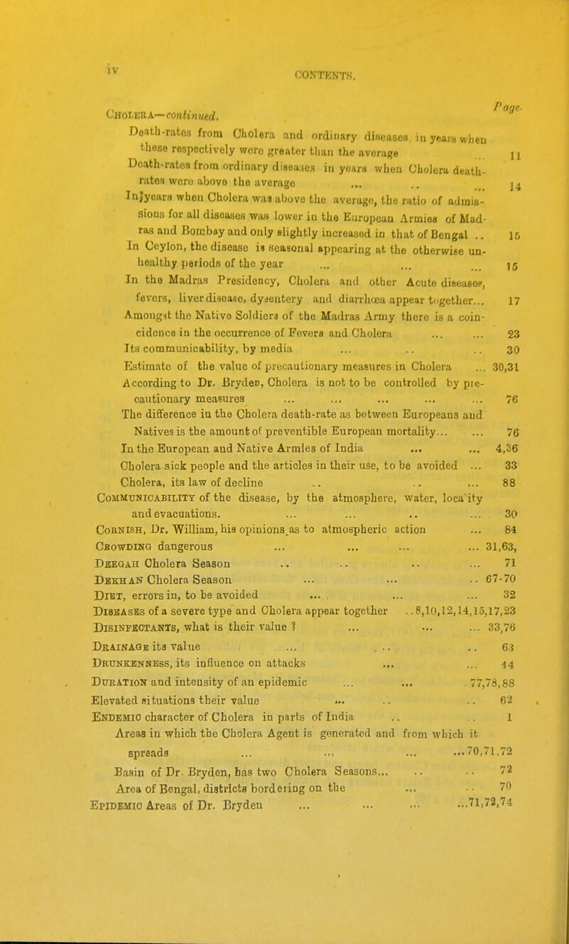 CONTENTS. CaoLEttX—continued. Poge. Doath-rates from Cholera and ordinary diseases, in years when t.Iiese respectively were greater than the average 11 Death-rates from ordinary diseases in years when Cholera death- rates were above the average ... .. 14 Injyeara when Cholera was above the average, the ratio of admis- sions for all diseases was lower iu the European Armies of Mad- ras and Bombay and only slightly increased in that of Bengal .. 15 In Ceylon, the disease is seasonal appearing at the otherwise un- healthy periods of the year ... ... 15 In the Madras Presidency, Cholera and other Acute dieeasop, fevers, liver disease, dysentery and diarrlujca appear together... 17 Amongit the Native Soldiera of the Madras Army there is a coin- cidence in the occurrence of Fevers and Cholera ... ... 23 Its communicability, by media ... ..30 Estimate of the value of precautionary measures in Cholera ...30,31 According to Dr. Bryden, Cholera is not to be controlled by pre- cautionary measures ... ... ... ... ... 76 The difiference iu the Cholera death-rate as between Europeans and Natives is the amount of preventible European mortality 76 In the European and Native Armies of India ... ... 4,26 Cholera sick people and the articles in their use, to be avoided ... 33 Cholera, its law of decline .. .. ... 88 Communicability of the disease, by the atmosphere, water, loca'ity and evacuations. ... ... .. ... 30 Cohnish, Dr. William, his opiniona.as to atmospheric action ... 84 Cbowding dangerous ... ... ... ... 31,63, Deegah Cholera Season .. .. .. ... 71 DbkhAN Cholera Season ... ..• •• 67-70 DiUT, errors in, to be avoided ... ... ... 32 DiBBAsEs of a severe type and Cholera appear together ..8,10,12,14,15,17,23 Disinfectants, what is their value ? ... ... ... 33,76 Drainage its value ... ... .. 63 Drunkenness, its influence on attacks ... ... 44 Duration and intensity of an epidemic ... ... 77,78,88 Elevated situations their value •. •. 62 Endemic character of Cholera in parts of India .. i Areas in which the Cholera Agent is generated and from which it spreads ... ..: ... ...70,71,72 Basin of Dr- Bryden, has two Cholera Seasons •. 72 Area of Bengal, districts bordering on the ... 70 Epidemic Areas of Dr. Bryden ... ... ... ...71,72,74