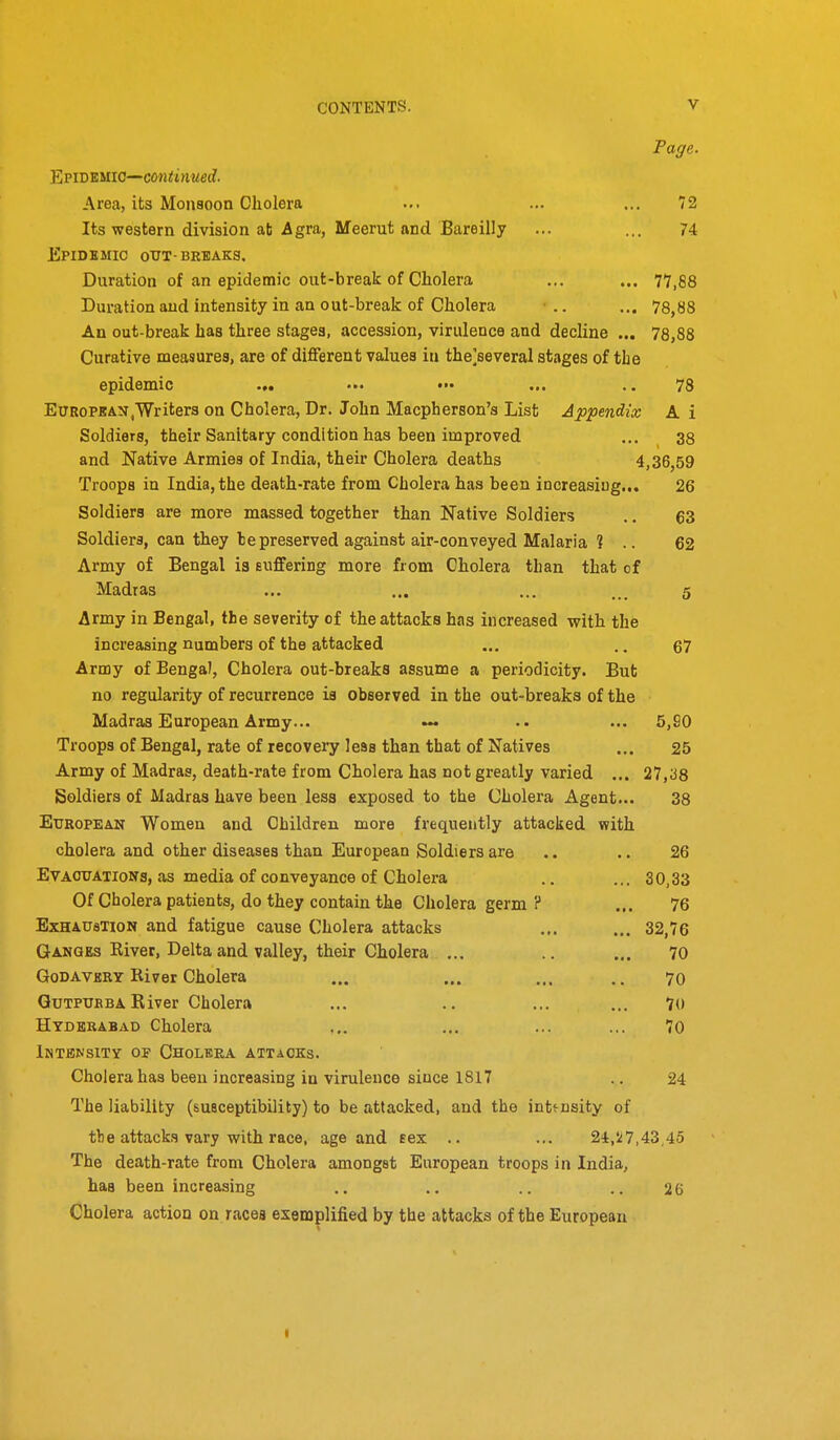 Page. YiViDWio—continued. Area, its Monsoon Cholera ... ... ... 72 Its western division at Agra, Meerut and Bareilly ... ... 74 Epidbmic otjt-breaks. Duration of an epidemic out-break of Cholera ... ... 77,88 Duration and intensity in an out-break of Cholera • .. ... 78,88 An out-break has three stages, accession, virulence and decline ... 78,88 Curative measures, are of different values in the]several stages of the epidemic ... •■• ••• ... .. 78 European .Writers on Cholera, Dr. John Macpherson's List Appendix A i Soldiers, their Sanitary condition has been improved ... 38 and Native Armies of India, their Cholera deaths 4,36,59 Troops in India, the death-rate from Cholera has been increasing... 26 Soldiers are more massed together than Native Soldiers ., 63 Soldiers, can they be preserved against air-conveyed Malaria ? .. 62 Army of Bengal is suffering more from Cholera than that of Madras ... ... ... 5 Army in Bengal, the severity of the attacks has increased with the increasing numbers of the attacked ... .. 67 Army of Bengal, Cholera out-breaks assume a periodicity. But no regularity of recurrence is observed in the out-breaks of the Madras European Army... ... 5,S0 Troops of Bengal, rate of recovery less than that of Natives ... 25 Army of Madras, death-rate from Cholera has not greatly varied ... 27,^8 Soldiers of Madras have been less exposed to the Cholera Agent... 38 European Women and Children more frequently attacked with cholera and other diseases than European Soldiers are .. .. 26 EvAOUATioNa, as media of conveyance of Cholera .. ... 30,33 Of Cholera patients, do they contain the Cholera germ ? ... 76 ExHAUaTioN and fatigue cause Cholera attacks ... ... 32,76 Ganges River, Delta and valley, their Cholera ... .. ... 70 GoDAVERY River Cholera ... ... ... .. 70 QuTPUBBA River Cholera ... ., ... ... 70 Hyderabad Cholera ... ... ... ... 70 Intensity of Cholera attacks. Cholera has been increasing in virulence since 1817 .. 24 The liability (susceptibility) to be attacked, and the intensity of the attacks vary with race, age and eex .. ... 24,517,43,45 The death-rate from Cholera amongst European troops in India, has been increasing .. .. .. .. 26 Cholera action on races exemplified by the attacks of the European I