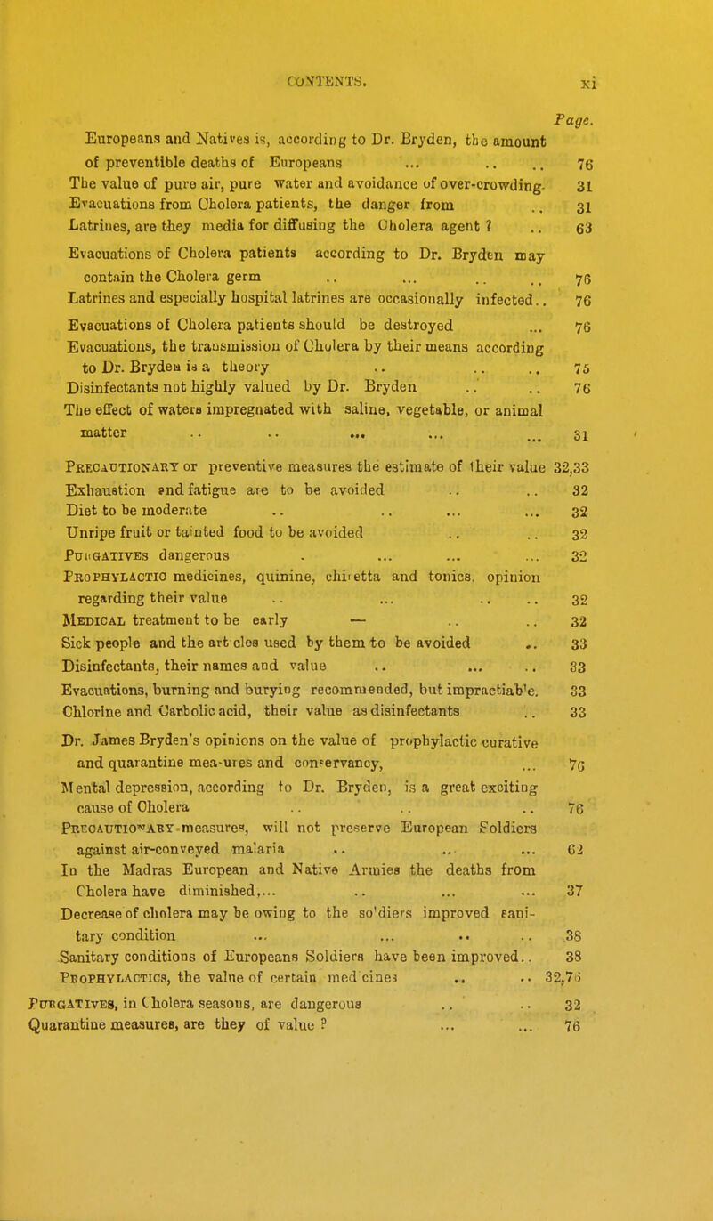 Page. Europeans and Natives is, according to Dr. Bryden, the amount of preventible deaths of Europeans ... .. .. 76 Tbe value of puro air, pure water and avoidance of over-crowding- 31 Evacuations from Cholera patients, the danger from .. 31 Latrines, are tliey media for diflfusing the Oholera agent ? .. 63 Evacuations of Cholera patients according to Dr. Bryden id ay- contain the Cholera germ .. ... _ 176 Latrines and especially hospital latrines are occasionally infected.. 76 Evacuations of Cholera patients should be destroyed ... 76 Evacuations, the trausmiesion of Cholera by their means according to Dr. Brydeu id a theory .. .. .. 75 Disinfectants not highly valued by Dr. Bryden .. .. 76 The effect of waters impregnated with saline, vegetable, or animal matter .. .. ... ... ... 31 PRECADTIOXA.RY or preventive measures the estimate of Iheir value 32,33 Exhaustion snd fatigue are to be avoided .. .. 32 Diet to be moderate .. .. ... ... 32 Unripe fruit or tainted food to be avoided ., .. 32 PuiiQATivEs dangerous . ... ... ... 32 Prophylactio medicines, quinine, chiietta and tonics, opinion regarding their value .. ... .... 32 Medical treatment to be early — .. .. 32 Sick people and the art cles used by them to be avoided .. 33 Disinfectants, tlieir names and value .. ... ..33 Evacuations, burning and burying recommended, but impractiab'e. 33 Chlorine and Carbolic acid, their value as disinfectants .. 33 Dr. James Bryden's opinions on the value of prophylactic curative and quarantine mea-ures and conservancy, ... 75 Mental depression, according to Dr. Bryden, is a great exciting cause of Oholera .. 7R Precautio'^abt-measures, will not preserve European Foldiers against air-conveyed malaria ,. ... ... G2 In the Madras European and Native Armies the deaths from Cholera have diniiniahed,... .. ... ... 37 Decrease of cholera may be owing to the so'die^s improved fani- tary condition ... ... .. .. 38 Sanitary conditions of Europeans Soldiers have been improved.. 38 Pkophylactics, the value of certain med cinej .. .. 32,7ij PtTRGATivES, in Cholera seasons, are dangerous ., .. 32 Quarantine measures, are they of value ? ... ... 76