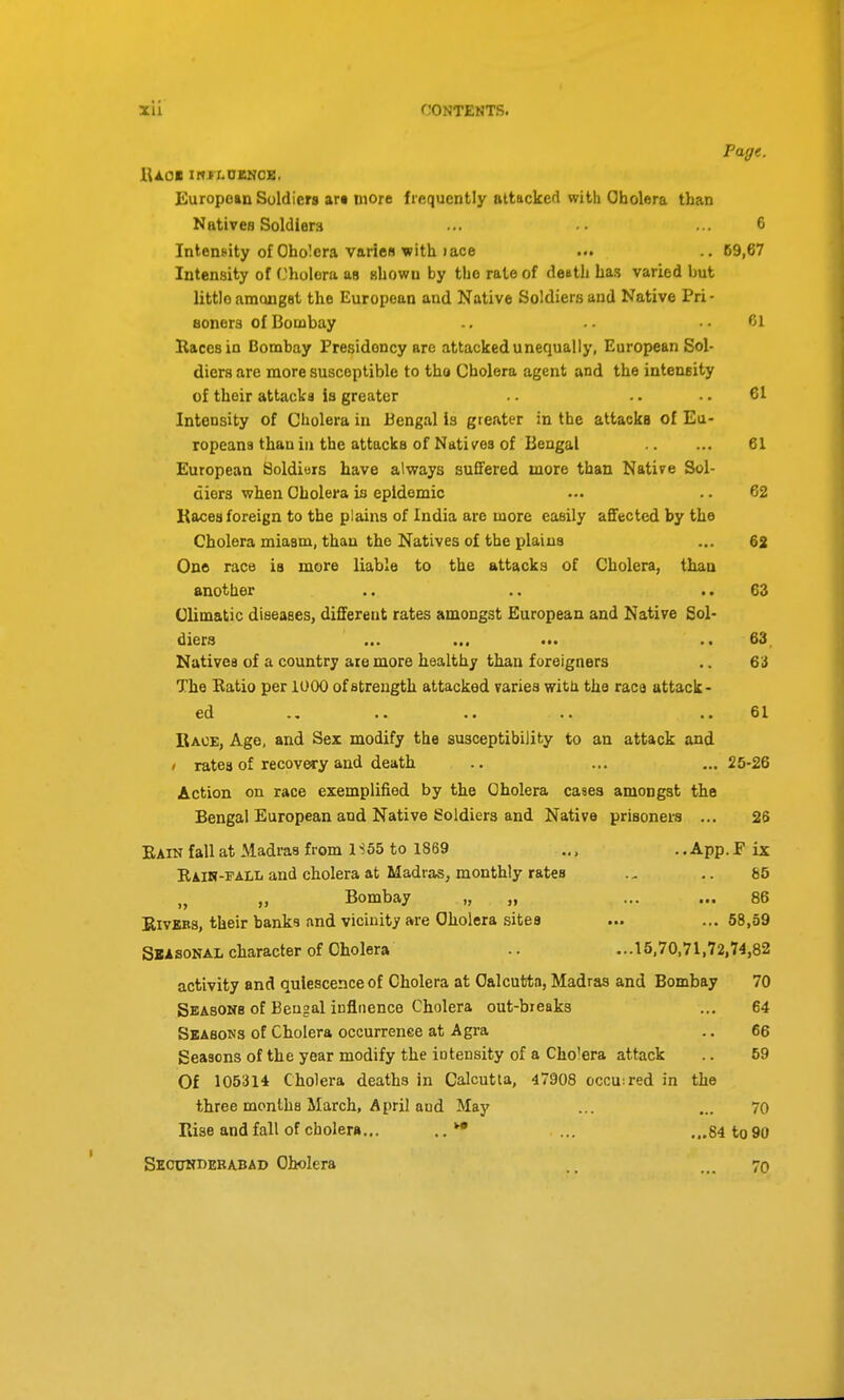 Page. iUol IRIXOENCE. European Soldiers art more frequently attacked with Obolera than Natives Soldiers •.. ... 6 Intensity of Oholcra varien with )ace ... .. 69,67 Inten.sity of Cliolora as shown by the rate of death has varied but littlo amongst the European and Native Soldiers and Native Pri- Bonera of Bombay .. .. ..61 Kacesin Bombay Presidency arc attacked unequally, European Sol- diers are more susceptible to tho Cholera agent and the intensity of their attacks is greater -. ■. 61 Intensity of Cholera in Bengal is greater in the attacks of Eu- ropeans than in the attacks of Natives of Bengal 61 European Soldiers have always suffered more than Native Sol- diers when Cholera ia epidemic ... .. 62 Kaces foreign to the plains of India are more easily affected by the Cholera miasm, than the Natives of the plains ... 62 One race is more liable to the attacks of Cholera, than another .. .. ..63 Olimatjic diseases, different rates amongst European and Native Sol- diers ... ... ••. .. 63 Natives of a country are more healthy than foreigners .. 63 The Katio per 1000 of strength attacked varies with the race attack- ed .. ■. .. •. .. 61 Bace, Age, and Sex modify the susceptibility to an attack and / rates of recovery and death .. ... ... 25-26 Action on race exemplified by the Cholera cases amongst the Bengal European and Native Soldiers and Native prisoners ... 26 Eain fall at Madras from 1S65 to 1869 .., .. App. F ix Eaih-pALL and cholera at Madras, monthly rates .. 65 „ „ Bombay „ „ ... ... 86 EivEKs, their banks and vicinity are Cholera sites ... ... 58,59 Sbasonal character of Cholera .. ...15,70,71,72,74,82 activity and quiescence of Cholera at Calcutta, Madras and Bombay 70 Seasons of Bengal influence Cholera out-bieaks ... 64 Seasons of Cholera occurrence at Agra .. 66 Seasons of the year modify the iotensity of a Cholera attack .. 59 Of 105314 Cholera deaths in Calcutta, 47908 occu:red in the three months March, April and May ... ... 70 Rise and fall of cholera... ... ...84to90 SlcxrNBEBABAD Cholera ... 70