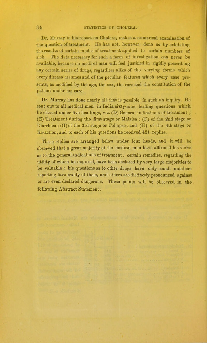 Dr. Murray in Lia report on Oliolera, makes a numerical examination of the queation of treatineat. Ho has not, however, dono so by exhibiting tlio resulta of certain modes of treatment applied to certain numbers of siuk. The duta noceesary for such a form of investigation can never bo iivaiialle, because no medical man will feel justified iu rigidly prescribing any certain series of drugs, regardless alike of the varying forms which every disease assumes and of the peculiar features which every case pre- sents, as modified by the ago, the sex, the race and the constitution of the patient under his care. Dr. Murray has done nearly all that is possible in such an inquiry. He sent out to all medical men in India sixty-niuo leading queetions which he classed under five headings, viz. (D) General indications of treatment ; (E) Treatment during the first stage or Malaise ; (F) of the 2nd stage or Diarrhoea; (Q)of the 3rd stage or Collapse-, and (II) of the 4th stage or Ke-action, and to each of his questions he received 481 replies. These replies are arranged below under four heads, and it will be observed that a great majority of the medical men have aflOxmed his views as to the general indications of treatment: certain remedies, regarding the utility of which he inquired, have been declared by very large majorities to be valuable : his questions as to other drugs have only small numbers reporting favourably of them, and others are distinctly pronounced against or are even declared dangerous. These points will be observed in the following Abstract Statement: