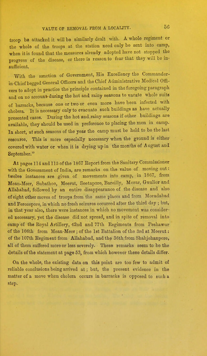 troop be attacked it wiU be similarly dealt with. A whole regiment or the whole of the troops at the station need only be sent into camp, when it is found that the measures already adopted have not stopped the progress of the disease, or there is reason to fear that they will be in- sufficient. With the sanction of Government, His Excellency the Commander- in-Chief begged General Officers and the Chief Administrative Medical Offi- cers to adopt in practice the principle contained in the foregoing paragraph and on no accounts during the hot and rainy seasons to vacate whole suits of barracks, because one or two or even more have been infected with cholera. It is necessary only to evacuate such buildings as have actually presented cases. During the hot and.rainy seasons if other buildings are available, they should be used in preference to placing the men in camp. In short, at such seasons of the year the camp must be held to be the last resource, This is more especially necessary when the ground is either covered with water or when it is drying up in the months of August and September. At pages 114 and 115 of the 1867 Eeportfrom the Sanitary Commissioner with the Government of India, are remai-ks on the value of moving out: twelve instances are given of movements into camp, in 1867, from Mean-Meer, Subathoo, Meerut, Seetapore, Bareilly, Morar, Gwalior and Allahabad, followed by an entire disappearance of the disease and also of eight other moves of troops from the same places and from Moradabad and Ferozepore, in which no fresh seizures occurred after the third day ; but, in that year also, there were instances in which no movement was consider- ed necessary, yet the disease did not spread, and in spite of removal into camp of the Royal Artillery, 42nd and 77th Eegiments from Peshawur of the 106th from Mean-Meer; of the 1st Battalion of the 3rd at Meerut: of the 107th Eegiment from Allahabad, and the 36th from Shahjehanpore, all of them suffered more or less severely- These remarks seem to be the details of the statement at page 53, from which however these details differ. On the whole, the existing data on this point are too few to admit of reliable conclusions being arrived at; but, the present evidence in the matter of a move when cholera occurs in barra,ck8 is opposed to such a step.