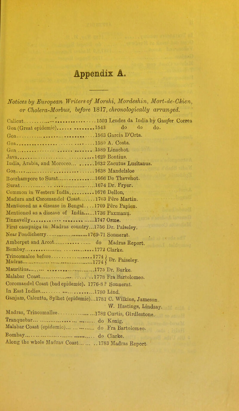 Appendix A. Notices by European Writers of Morshi, Mordeshin, Mort-de-Ghien, or Cholera-Morbus, before 1817, chronologically arranged. Calicut 1503 Lendes da India by Gasifer Correa Qoa (Great epidemic) 1543 do do do. Goa 1563 Garcia D'Orta. Goa 1580 A. Costa. Goa .1389 Linschot. Java 1629 Bontius. ludia, Arabia, and Morocco 1632 Zacutus Lusitanus. Goa 1638 Mandelsloe Boorhampore toSurat 1666 De Theveiiot. Surat 1674 Dr. Fryer. Common in Western India ...1676 Dellon, Madura and Coromandel Coast 1703 Pere Martin. Mentioned as a disease iu Bengal.... 1709 P8re Papien. Mentioned as a disease of India 1736 Paxmanu. Tinnevelly 1747 Orme. First campaigu in Madras country...1756 Dr. Paiseley. Near Poudicherry 1769-71 Sonaerat. Amberpet and Arcot do Madras Report. Bombay 1772 Clarke. Trincomalee before .....1774 )t. • , Madias 1774 } Paiseley. Mauritius 1775 Dr. Burke. Malabar Coast 1778 Fra Bartolomeo. Coromandel Coast (bad epidemic). 1776-8 ? Sonnerat. In East Indies 1780 Lind. Ganjam, Calcutta, Sylhet (epidemic)...1781 C. Wilkius, Jameson. W. Hastings, Lindsay. Madras, Trincomallee 1782 Curtis, Girdlestone. Tranquebar do Konig. Malabar Coast (epidemic) do Fra Bartolomeo. Bombay do Clarke. Along the whole Madras Coast 1783 Madras Report-