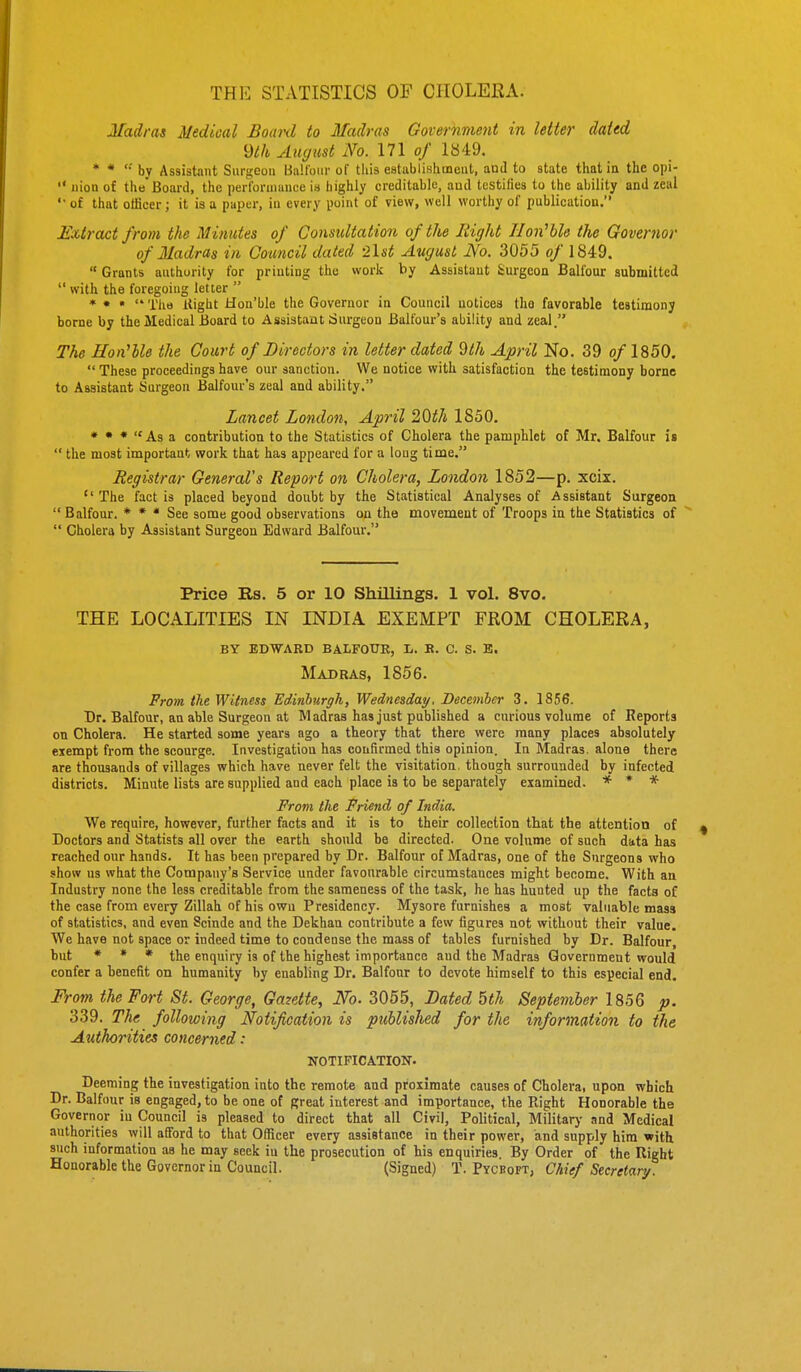 THE STATISTICS OF CHOLERA. Madras Medical Board to Madras Government in letter dated m Amjust No. in of 1849. * * '•' by Assistant Surgeon Ball'oni- of this eatablishineut, and to state that in the opi-  nion of the Board, the perl'orniance i.s highly creditable, aud testifies to the ability and zeal of that officer; it is a paper, in every point of view, well worthy of publication. J£xiract from the Minutes of Gonsidtation of the Eight Tloii'hle the Governor of Madras in Council dated -list August No. 3055 of 1849.  Grants authority for printing the vvork by Assistant Surgeon Balfour submitted  with the foregoing letter  * • •  Tlio Itight Hon'ble the Governor in Council uoticea the favorable testimony borne by the Medical Board to Assistant rfurgeou Balfour's ability and zeal. The Hon'lle the Court of Directors in letter dated ^Ih April No. 39 of 1850.  These proceedings have our sanction. We notice with satisfaction the testimony borne to Assistant Surgeon Balfour's zeal and ability. Lancet London, April 20^7* 1850. * • •  As a contribution to the Statistics of Cholera the pamphlet of Mr. Balfour is  the most important v?ork that has appeared for a long time. Registrar Generals Report on Cholera, London 1852—p. xcix.  The fact is placed beyond doubt by the Statistical Analyses of Assistant Surgeon  Balfour. * * * See some good observations on the movement of Troops in the Statistics of  Cholera by Assistant Surgeon Edward Balfour. Price Rs. 5 or 10 Shillings. 1 vol. 8vo. THE LOCALITIES IN INDIA EXEMPT FROM CHOLERA, by edward balfoue, l. b. c. s. e. Madras, 1856. From the Witness Edinburgh, Wednesday. December 3. 1856. Dr. Balfour, au able Surgeon at Madras has just published a curious volume of Reports on Cholera. He started some years ago a theory that there were many places absolutely exempt from the scourge. Investigation has confirmed this opinion. In Madras, alone there are thousands of villages which have never felt the visitation, though surrounded by infected districts. Minute lists are supplied and each place is to be separately examined. * * * From the Friend of India. We require, however, further facts and it is to their collection that the attention of Doctors and Statists all over the earth should be directed. One volume of such data has reached our hands. It has been prepared by Dr. Balfour of Madras, one of the Surgeons who show us what the Company's Service under favourable circumstances might become. With an Industry none the less creditable from the sameness of the task, he has hunted up the facts of the case from every Zillah of his own Presidency. Mysore furnishes a most valuable mass of statistics, and even Scinde and the Dekhan contribute a few figures not without their value. We have not space or indeed time to condense the mass of tables furnished by Dr. Balfour, but « » • the enquiry is of the highest importance and the Madras Government would confer a benefit on humanity by enabling Dr. Balfour to devote himself to this especial end. From the Fort St. George, Gazette, No. 3055, Dated 5th September 1856 p. 339. The following Notification is published for the information to the Authorities concerned: NOTIFICATIOTr. Deeming the investigation into the remote and proximate causes of Cholera, upon which Dr. Balfour is engaged, to be one of great interest and importance, the Right Honorable the Governor in Council is pleased to direct that all Civil, Political, Military and Medical authorities will afford to that Officer every assistance in their power, and supply him with such information as he may seek in the prosecution of his enquiries. By Order of the Right Honorable the Governor in Council. (Signed) T. Pycboft, Chin/ Secretary.