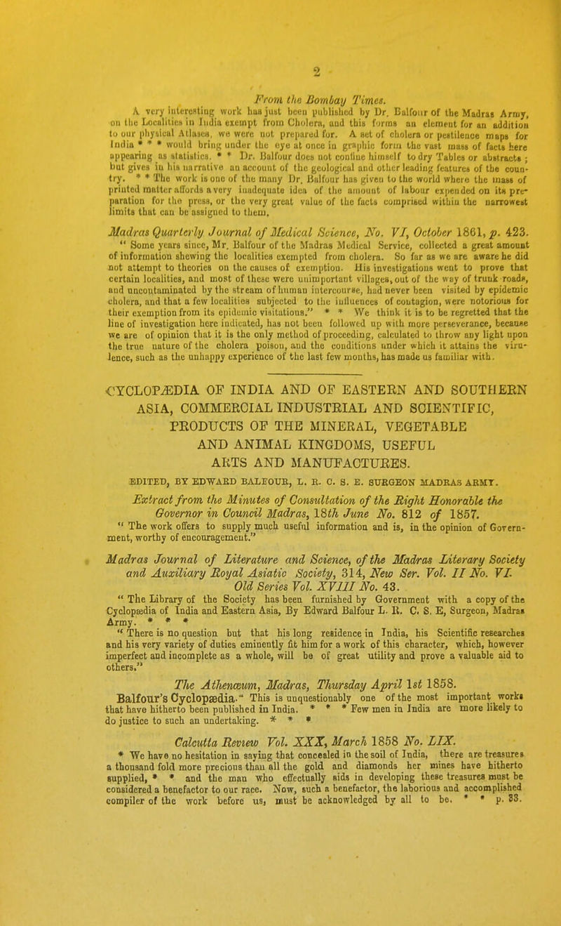 From the Bombay Times. K Tcry iiitereBting work liusjust been i)iil)lislicd by Ur. Balfour of the Madras Army, on tlie Localilics in India exempt Iroin Cholera, aud this firrns an elcrnfut for an addition tu our physical Aliases, we were not prepared for. A set of cholera or pestilence maps for Imlia • * • would bring under the eye at once in graphic fori/i the vast mass of facts here appearing as alatiblica. • * Dr. JJalfour does not conline himself to dry Tables or abstracts ; but gives iu his narrative an account of the geological and other leading features of the coun- try. * * The work is one of the many Dr. Bulfuur has given to the world where the mass of printed matter affords a very inadequate idea of the amount of labour expended on it« pre- paration for tlio press, or the very great value of the facts eumpribed within the narrowest liniita that can be assigned to thenj, Madras Quarterly Journal of Medical (Science, No. V/, October 1861,^. 423.  Some years since, Mr. Halfour of the Madras Medical Service, collected a great amount of information shewing the localities exempted from cholera. So far as we are aware he did nut attempt to theories on the causes of exemption. Uis investigations went to prove that certain localities, and most of these were unimportant villages, out of the way of trunk roade, and uncoutaminated by the stream of human intercourse, had never been visited by epidemic cholera, and that a few localities subjected to the inlluences of contagion, were notorioiu for their exemption from its c|)idciiiic visitations. * * We think it is to be regretted that the line of investigation here indicated, has not beeu followed up with more perseverance, because we are of opinion that it is the only method of proceeding, calculated to throw any light upon the true nature of the cholera poison, aud the conditions under which it attains the viru- lence, such as tlie unhappy experience of the last few months, has made us familiar with. CYCLOPEDIA OF INDIA AND OF EASTERN AND SOUTHEKN ASIA, COMMERCIAL INDUSTRIAL AND 80IEXTIFIC, PRODUCTS OF THE MINERAL, VEGETABLE AND ANIMAL KINGDOMS, USEFUL ARTS AND MANUFACTURES. EDITED, BY ECWAED BALEOUE, L. R. C. S. E. SUEGEON MADRAS ARMT. Extract from the Minutes of Consultation of the Bight Honorable the Governor in Council Madras^ 18th June No. 812 of 1857.  The work offers to supply much useful information and is, in the opinion of Gorern- ment, worthy of encouragement. • Madras Journal of Literature and Science, of the Madras Literary Society and Auxiliary Moyal Asiatic Society, 314, New Ser. Vol. II No. 7L Old Series Vol XVIII No. 43.  The Library of the Society has been furnished by Government with a copy of the Cyclopaedia of India and Eastern Asia, By Edward Balfour L. K. C. S. E, Surgeon, Madra* Army. * • •  There is no question but that his long residence in India, his Scientific researches and his very variety of duties eminently fit him for a work of this character, which, however imperfect and incomplete as a whole, will be of great utility and prove a valuable aid to others. The AtJienoium, Madras, Thursday April 1st 1858, Balfour's Cyclopaedia. This is unquestionably one of the most important works that have hitherto been published in India. * • ♦ Few men in India are more likely to do justice to such an undertaking. * * • Calcutta Review Vol. XXX, March 1858 No. LIX. * We have no hesitation in saying that concealed in the soil of India, there are treasures a thousand fold more precious than all the gold and diamonds her n»ines have hitherto supplied, • • and the man who cffectuaUy aids in developing these treasures must be considered a benefactor to our race. Now, such a benefactor, the laborious and accomplished compiler of the work before us, must be acknowledged by all to be. • • p. 83.