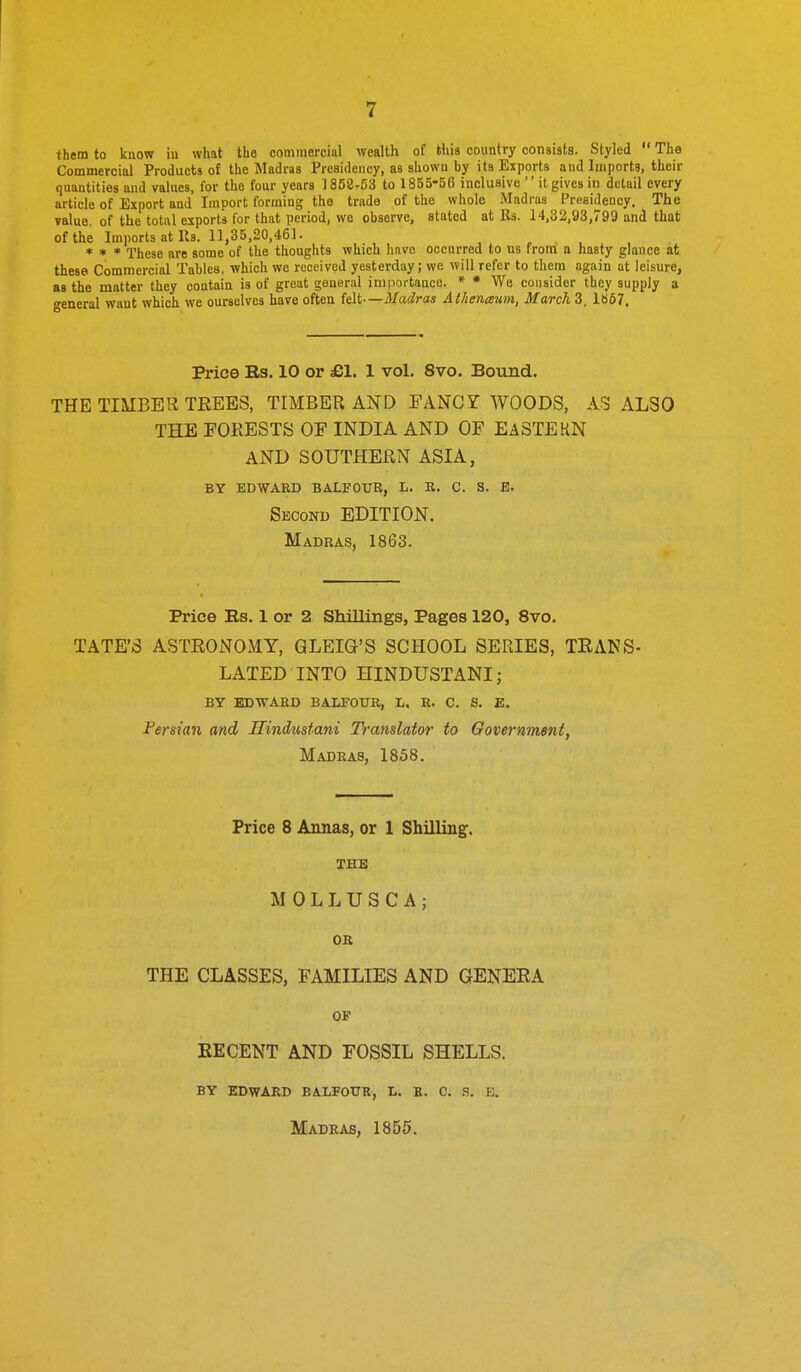 them to know iu what the commercial wealth of thia country consists. Styled  The Commercial Products of the Madras Presidency, as shown by its Exports and Imports, their quantities and values, for the four years 1858-53 to 1855-56 inclusive  it gives in detail every article of Export and Import forming the trade of the whole Madras Presidency. The value, of the total exports for that period, we observe, stated at lis. 14,32,93,799 and that of the ImportsatRs.il,35,20,461. * * * These are some of the thoughts which have occurred to us from a hasty glance at these Commercial Tables, which we received yesterday; we will refer to them again at leisure, as the matter they contain is of great general importance. * * We consider they supply a general want which we ourselves have often felt—Madras Athcnaum, March 3, 1»67. Price Rs. 10 or £1. 1 vol. 8vo. Bound. THE TIMBER TEEES, TIMBER AND FANCY WOODS, AS ALSO THE FORESTS OF INDIA AND OF EA3TEKN AND SOUTHERN ASIA, BY EDWARD BALFOUR, L. R. C. S. E. Second EDITION. Madras, 1863. Price Rs. 1 or 2 Shillings, Pages 120, 8vo. TATE'S ASTRONOMY, QLEIG'S SCHOOL SERIES, TEAKS- LATED INTO HINDUSTANI; BY EDVfARD BALFOUR, L. R. C. S. E. Persian and Hindustani Translator to Government, Madras, 1858. Price 8 Annas, or 1 Shilling:. M 0 L L U S C A ; OR THE CLASSES, FAMILIES AND GENEEA OF KECENT AND FOSSIL SHELLS. by edward balfottr, l. b. c. .s. e. Madras, 1855.