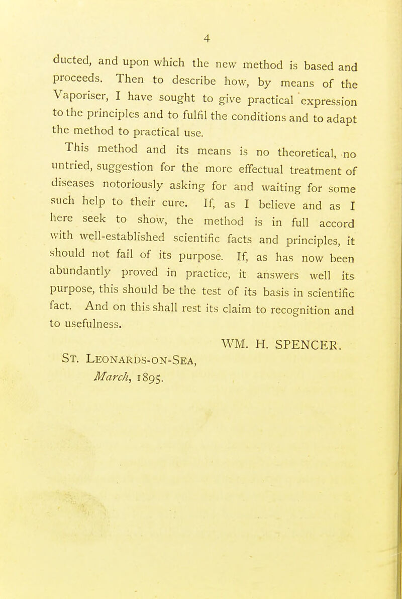 ducted, and upon which the new method is based and proceeds. Then to describe how, by means of the Vaporiser, I have sought to give practical expression to the principles and to fulfil the conditions and to adapt the method to practical use. This method and its means is no theoretical, no untried, suggestion for the more effectual treatment of diseases notoriously asking for and waiting for some such help to their cure. If, as I believe and as I here seek to show, the method is in full accord with well-established scientific facts and principles, it should not fail of its purpose. If, as has now been abundantly proved in practice, it answers well its purpose, this should be the test of its basis in scientific fact. And on this shall rest its claim to recognition and to usefulness. WM. H. SPENCER. St. Leonards-on-Sea, March, 1895.