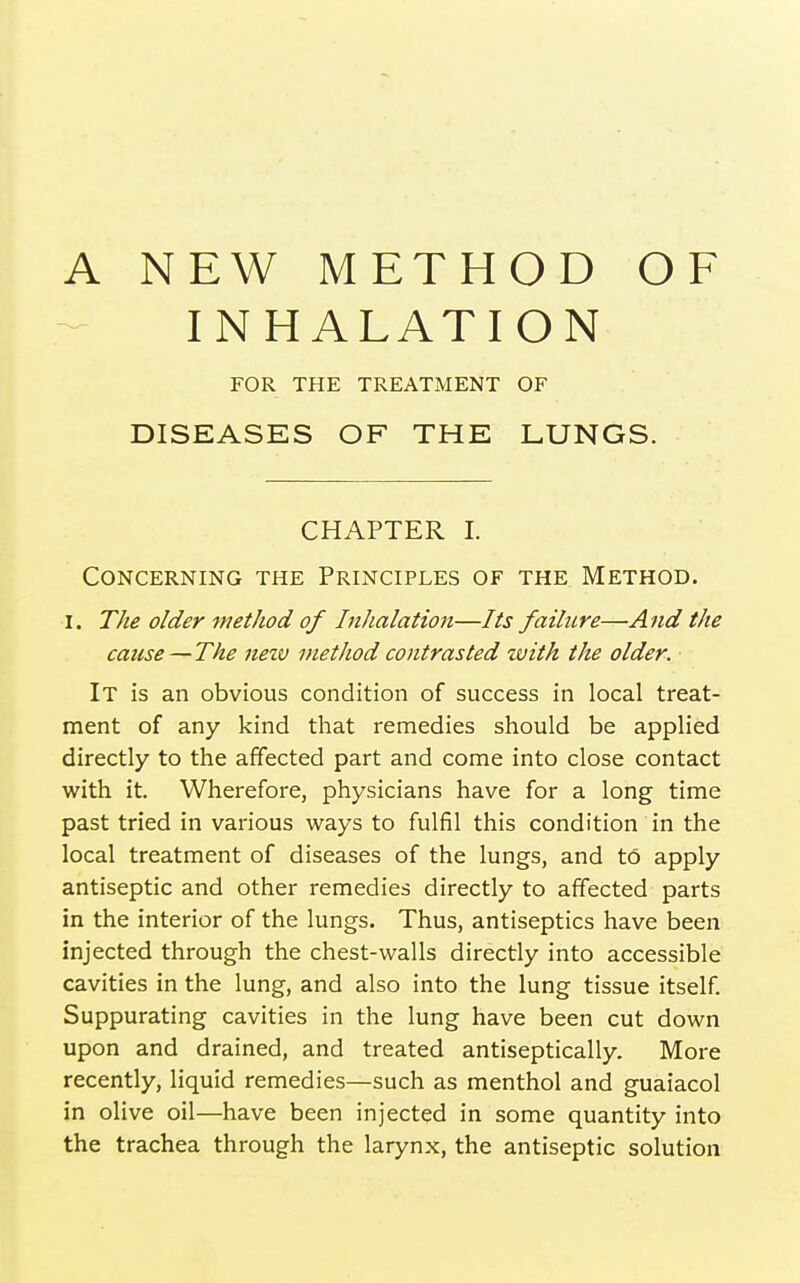 A NEW METHOD OF INHALATION FOR THE TREATMENT OF DISEASES OF THE LUNGS. CHAPTER I. Concerning the Principles of the Method. I. The older method of Inhalation—Its failure—And the cause—The nezv method contrasted tvith the older. It is an obvious condition of success in local treat- ment of any kind that remedies should be applied directly to the affected part and come into close contact with it. Wherefore, physicians have for a long time past tried in various ways to fulfil this condition in the local treatment of diseases of the lungs, and to apply antiseptic and other remedies directly to affected parts in the interior of the lungs. Thus, antiseptics have been injected through the chest-walls directly into accessible cavities in the lung, and also into the lung tissue itself Suppurating cavities in the lung have been cut down upon and drained, and treated antiseptically. More recently, liquid remedies—such as menthol and guaiacol in olive oil—have been injected in some quantity into the trachea through the larynx, the antiseptic solution