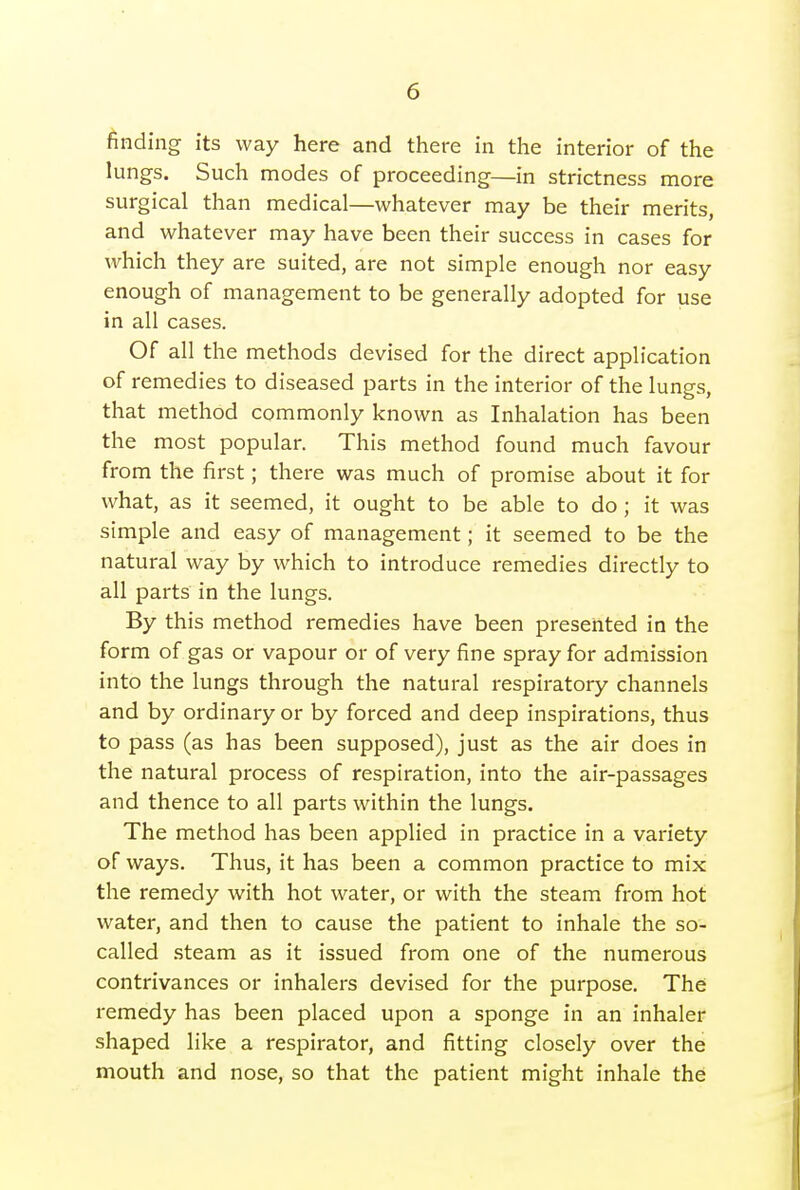 finding its way here and there in the interior of the lungs. Such modes of proceeding—in strictness more surgical than medical—whatever may be their merits, and whatever may have been their success in cases for which they are suited, are not simple enough nor easy enough of management to be generally adopted for use in all cases. Of all the methods devised for the direct application of remedies to diseased parts in the interior of the lungs, that method commonly known as Inhalation has been the most popular. This method found much favour from the first; there was much of promise about it for what, as it seemed, it ought to be able to do ; it was simple and easy of management; it seemed to be the natural way by which to introduce remedies directly to all parts in the lungs. By this method remedies have been presented in the form of gas or vapour or of very fine spray for admission into the lungs through the natural respiratory channels and by ordinary or by forced and deep inspirations, thus to pass (as has been supposed), just as the air does in the natural process of respiration, into the air-passages and thence to all parts within the lungs. The method has been applied in practice in a variety of ways. Thus, it has been a common practice to mix the remedy with hot water, or with the steam from hot water, and then to cause the patient to inhale the so- called .steam as it issued from one of the numerous contrivances or inhalers devised for the purpose. The remedy has been placed upon a sponge in an inhaler shaped like a respirator, and fitting closely over the mouth and nose, so that the patient might inhale the