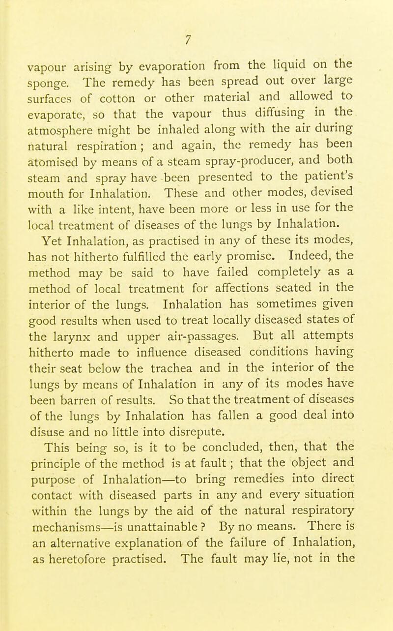 vapour arising by evaporation from the liquid on the sponge. The remedy has been spread out over large surfaces of cotton or other material and allowed to evaporate, so that the vapour thus diffusing in the atmosphere might be inhaled along with the air during natural respiration; and again, the remedy has been atomised by means of a steam spray-producer, and both steam and spray have been presented to the patient's mouth for Inhalation. These and other modes, devised with a like intent, have been more or less in use for the local treatment of diseases of the lungs by Inhalation. Yet Inhalation, as practised in any of these its modes, has not hitherto fulfilled the early promise. Indeed, the method may be said to have failed completely as a method of local treatment for affections seated in the interior of the lungs. Inhalation has sometimes given good results when used to treat locally diseased states of the larynx and upper air-passages. But all attempts hitherto made to influence diseased conditions having their seat below the trachea and in the interior of the lungs by means of Inhalation in any of its modes have been barren of results. So that the treatment of diseases of the lungs by Inhalation has fallen a good deal into disuse and no little into disrepute. This being so, is it to be concluded, then, that the principle of the method is at fault; that the object and purpose of Inhalation—to bring remedies into direct contact with diseased parts in any and every situation within the lungs by the aid of the natural respiratory mechanisms—is unattainable ? By no means. There is an alternative explanation of the failure of Inhalation, as heretofore practised. The fault may lie, not in the