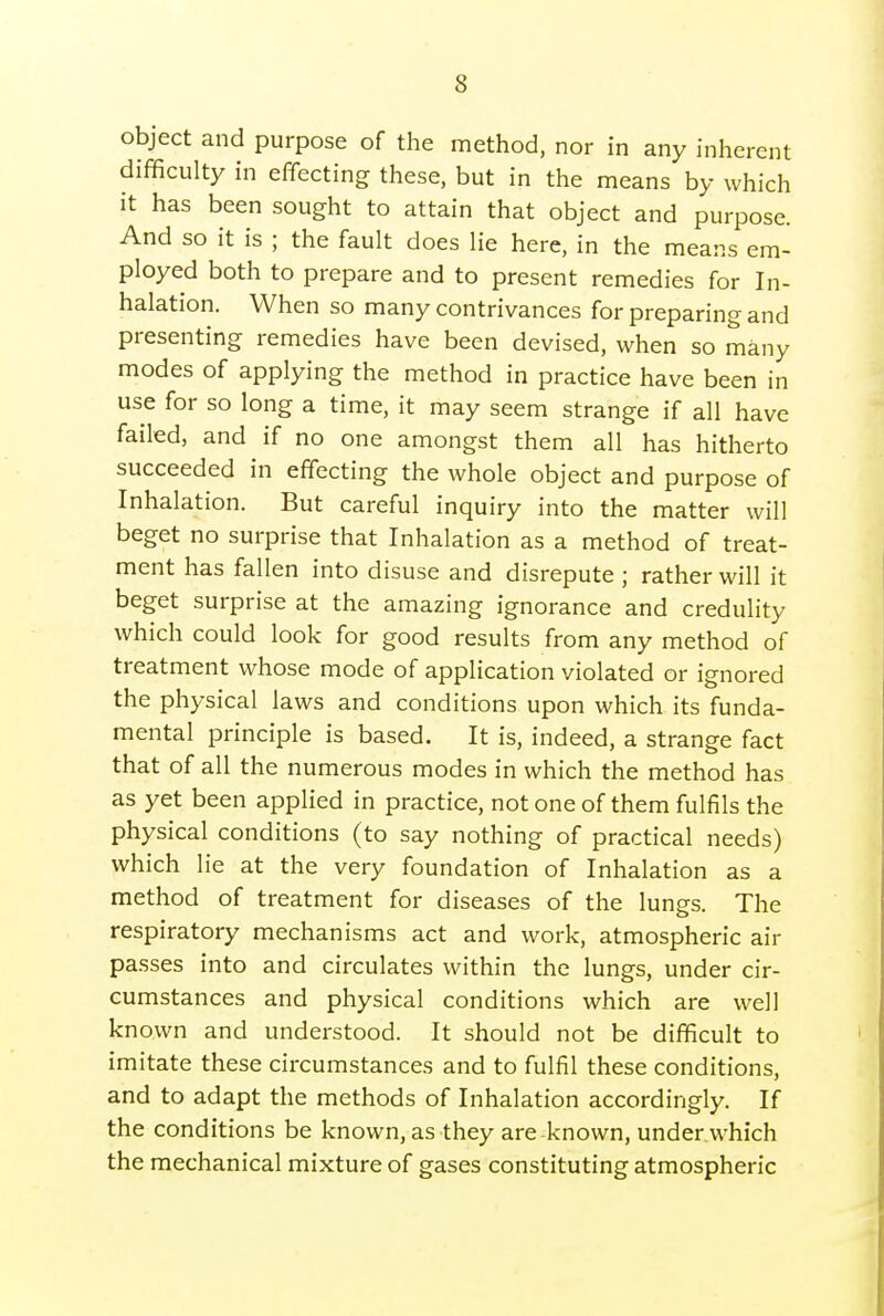 object and purpose of the method, nor in any inherent difficulty in effecting these, but in the means by which it has been sought to attain that object and purpose. And so it is ; the fault does lie here, in the means em- ployed both to prepare and to present remedies for In- halation. When so many contrivances for preparing and presenting remedies have been devised, when so many modes of applying the method in practice have been in use for so long a time, it may seem strange if all have failed, and if no one amongst them all has hitherto succeeded in effecting the whole object and purpose of Inhalation. But careful inquiry into the matter will beget no surprise that Inhalation as a method of treat- ment has fallen into disuse and disrepute ; rather will it beget surprise at the amazing ignorance and credulity which could look for good results from any method of treatment whose mode of application violated or ignored the physical laws and conditions upon which its funda- mental principle is based. It is, indeed, a strange fact that of all the numerous modes in which the method has as yet been applied in practice, not one of them fulfils the physical conditions (to say nothing of practical needs) which lie at the very foundation of Inhalation as a method of treatment for diseases of the lungs. The respiratory mechanisms act and work, atmospheric air passes into and circulates within the lungs, under cir- cumstances and physical conditions which are well known and understood. It should not be difficult to imitate these circumstances and to fulfil these conditions, and to adapt the methods of Inhalation accordingly. If the conditions be known, as they are known, under which the mechanical mixture of gases constituting atmospheric