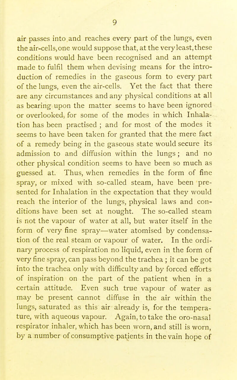 air passes into and reaches every part of the lungs, even the air-cells, one would suppose that, at the very least, these conditions would have been recognised and an attempt made to fulfil them when devising means for the intro- duction of remedies in the gaseous form to every part of the lungs, even the air-cells. Yet the fact that there are any circumstances and any physical conditions at all as bearing upon the matter seems to have been ignored or overlooked; for some of the modes in which Inhala- tion has been practised ; and for most of the modes it seems to have been taken for granted that the mere fact of a remedy being in the gaseous state would secure its admission to and diffusion within the lungs ; and no other physical condition seems to have been so much as guessed at. Thus, when remedies in the form of fine spray, or mixed with so-called steam, have been pre- sented for Inhalation in the expectation that they would reach the interior of the lungs, physical laws and con- ditions have been set at nought. The so-called steam is not the vapour of water at all, but water itself in the form of very fine spray—water atomised by condensa- tion of the real steam or vapour of water. In the ordi- nary process of respiration no liquid, even in the form of very fine spray, can pass beyond the trachea ; it can be got into the trachea only with difficulty and by forced efforts of inspiration on the part of the patient when in a certain attitude. Even such true vapour of water as may be present cannot diffuse in the air within the lungs, saturated as this air already is, for the tempera- ture, with aqueous vapour. Again, to take the oro-nasal respirator inhaler, which has been worn, and still is worn, by a number of consumptive patients in the vain hope of