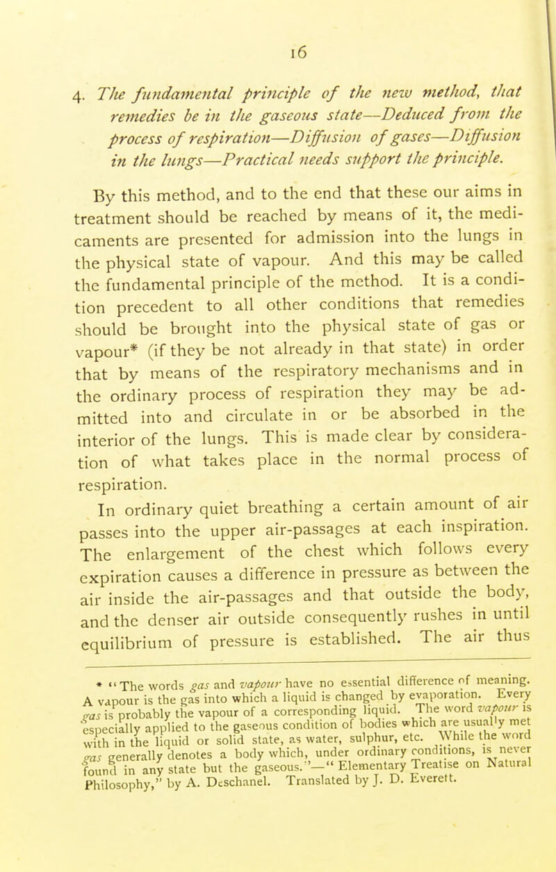 4. TJie fwidaniental prmciple of the nezv method, that remedies be in the gaseous state—Deduced from the process of respiration—Diffusion of gases—Diffusion in the lungs—Practical needs support the principle. By this method, and to the end that these our aims in treatment should be reached by means of it, the medi- caments are presented for admission into the lungs in the physical state of vapour. And this may be called the fundamental principle of the method. It is a condi- tion precedent to all other conditions that remedies should be brought into the physical state of gas or vapour* (if they be not already in that state) in order that by means of the respiratory mechanisms and in the ordinary process of respiration they may be ad- mitted into and circulate in or be absorbed in the interior of the lungs. This is made clear by considera- tion of what takes place in the normal process of respiration. In ordinary quiet breathing a certain amount of air passes into the upper air-passages at each inspiration. The enlargement of the chest which follows every expiration causes a difference in pressure as between the air inside the air-passages and that outside the body, and the denser air outside consequently rushes in until equilibrium of pressure is established. The air thus ♦ The words oas and vapour no essential difference of meaning. A vapour is the gas into which a liquid is changed by evaporation. Every is probably the vapour of a corresponding liquid. The word vapour is especially applied to the gaseous condition of bodies which are usually met with in the liquid or solid state, as water, sulphur, etc. While the word eras generally denotes a body which, under ordinary conditions, 's never found in any state but the gaseous. '- Elementary Treatise on Natural Philosophy, by A. Dcschanel. Translated by J. D. Everett.