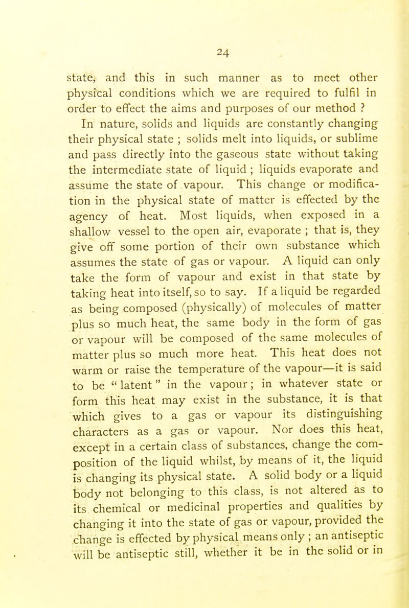 state, and this in such manner as to meet other physical conditions which we are required to fulfil in order to effect the aims and purposes of our method ? In nature, solids and liquids are constantly changing their physical state ; solids melt into liquids, or sublime and pass directly into the gaseous state without taking the intermediate state of liquid ; liquids evaporate and assume the state of vapour. This change or modifica- tion in the physical state of matter is effected by the agency of heat. Most liquids, when exposed in a shallow vessel to the open air, evaporate ; that is, they give off some portion of their own substance which assumes the state of gas or vapour. A liquid can only take the form of vapour and exist in that state by taking heat into itself, so to say. If a liquid be regarded as being composed (physically) of molecules of matter plus so much heat, the same body in the form of gas or vapour will be composed of the same molecules of matter plus so much more heat. This heat does not warm or raise the temperature of the vapour—it is said to be  latent in the vapour; in whatever state or form this heat may exist in the substance, it is that which gives to a gas or vapour its distinguishing characters as a gas or vapour. Nor does this heat, except in a certain class of substances, change the com- position of the liquid whilst, by means of it, the liquid is changing its physical state. A solid body or a liquid body not belonging to this class, is not altered as to its chemical or medicinal properties and qualities by changing it into the state of gas or vapour, provided the change is effected by physical means only ; an antiseptic will be antiseptic still, whether it be in the solid or in