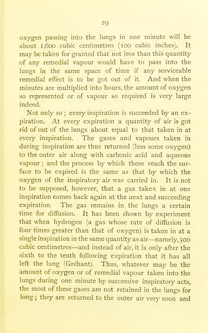 oxygen passing into the lungs in one minute will be about i,6oo cubic centimetres (lOO cubic inches). It may be taken for granted that'not less than this quantity of any remedial vapour would have to pass into the lungs in the same space of time if any serviceable remedial effect is to be got out of it. And when the minutes are multiplied into hours, the amount of oxygen so represented or of vapour so required is very large indeed. Not only so ; every inspiration is succeeded by an ex- piration. At every expiration a quantity of air is got rid of out of the lungs about equal to that taken in at every inspiration. The gases and vapours taken in during inspiration are thus returned (less some oxygen) to the outer air along with carbonic acid and aqueous vapour ; and the process by which these reach the sur- face to be expired is the same as that by which the oxygen of the inspiratory air was carried in. It is not to be supposed, however, that a gas taken in at one inspiration comes back again at the next and succeeding expiration. The gas remains in the lungs a certain time for diffusion. It has been shown by experiment that when hydrogen (a gas whose rate of diffusion is four times greater than that of oxygen) is taken in at a single inspiration in the same quantity as air—namely, 500 cubic centimetres—and instead of air, it is only after the sixth to the tenth following expiration that it has all left the lung (Grehant). Thus, whatever may be the amount of oxygen or of remedial vapour taken into the lungs during one minute by successive inspiratory acts, the most of these gases are not retained in the lungs for long; they are returned to the outer air very soon and