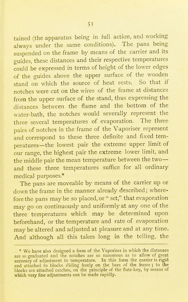 tained (the apparatus being in full action, and working always under the same conditions). The pans being suspended on the frame by means of the carrier and its guides, these distances and their respective temperatures could be expressed in terms of height of the lower edges of the guides above the upper surface of the wooden stand on which the source of heat rests. So that if notches were cut on the wires of the frame at distances from the upper surface of the stand, thus expressing the distances between the flame and the bottom of the water-bath, the notches would severally represent the three several temperatures of evaporation. The three pairs of notches in the frame of the Vaporiser represent and correspond to these three definite and fixed tem- peratures—the lowest pair the extreme upper limit of our range, the highest pair the extreme lower limit, and the middle pair the mean temperature between the two— and these three temperatures suffice for all ordinary medical purposes* The pans are moveable by means of the carrier up or down the frame in the manner already described; where- fore the pans may be so placed, or  set, that evaporation may go on continuously and uniformly at any one of the three temperatures which may be determined upon beforehand, or the temperature and rate of evaporation may be altered and adjusted at pleasure and at any time. And although all this takes long in the telling, the * We have also designed a form of the Vaporiser in which the distances are so graduated and the notches are so numerous as to allow of great accuracy of adjustment to temperature. In this form the carrier is rigid and attached to blocks sliding freely on the bars of the frame ; to the blocks are attached catches, on the principle of the flute-key, by means of which very fine adjustments can be made rapidly.