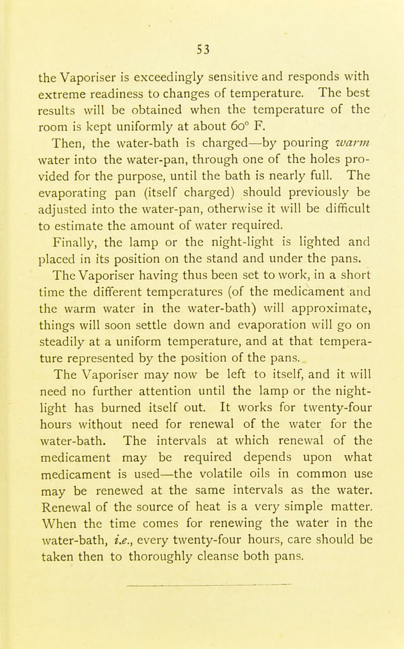 the Vaporiser is exceedingly sensitive and responds with extreme readiness to changes of temperature. The best results will be obtained when the temperature of the room is kept uniformly at about 60° F. Then, the water-bath is charged—by pouring warm water into the water-pan, through one of the holes pro- vided for the purpose, until the bath is nearly full. The evaporating pan (itself charged) should previously be adjusted into the water-pan, otherwise it will be difficult to estimate the amount of water required. Finally, the lamp or the night-light is lighted and placed in its position on the stand and under the pans. The Vaporiser having thus been set to work, in a short time the different temperatures (of the medicament and the warm water in the water-bath) will approximate, things will soon settle down and evaporation will go on steadily at a uniform temperature, and at that tempera- ture represented by the position of the pans. The Vaporiser may now be left to itself, and it will need no further attention until the lamp or the night- light has burned itself out. It works for twenty-four hours without need for renewal of the water for the water-bath. The intervals at which renewal of the medicament may be required depends upon what medicament is used—the volatile oils in common use may be renewed at the same intervals as the water. Renewal of the source of heat is a very simple matter. When the time comes for renewing the water in the water-bath, i.e., every twenty-four hours, care should be taken then to thoroughly cleanse both pans.
