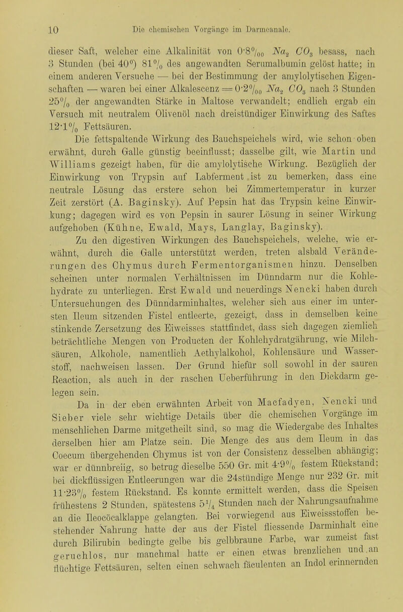 dieser Saft, welcher eine Alkalinitiit von G'S/,,;, Na^ COg besass, nach 3 Stunden (bei 40^) 81% des angewandten Seriimalbumin gelöst hatte; in einem anderen Versuche — bei der Bestimmung der amylolytischen Eigen- schaften — waren bei einer Alkalescenz = 0'2%,) Na^ CO^ nach ;5 Stunden iö^/o der angewandten Stärke in Maltose verwandelt; endlich ergab ein Versuch mit neutralem Olivenöl nach dreistündiger Einwirkung des Saftes 12-1% Fettsäuren. Die fettspaltende Wirkung des Bauchspeichels wird, wie schon oben erwähnt, durch Galle günstig beeinflusst; dasselbe gilt, wie Martin und Williams gezeigt haben, für die amjdolytische Wirkung. Bezüglich der Einwirkung von Trypsin auf Labferment ist zu bemerken, dass eine neutrale Lösung das erstere schon bei Zimmertemperatur hi km'zer Zeit zerstört (A. Baginsky). Auf Pepsin hat das Trypsin keine Einwir- kimg; dagegen wird es von Pepsm in saurer Lösung in seiner Wirkung aufgehoben (Kühne, Ewald, Mays, Langlay, Baginsky). Zu den digestiven Wirkungen des Bauchspeichels, welche, wie er- wähnt, durch die Galle unterstützt werden, treten alsbald Verände- rungen des Chymus durch Fermentorganismen hinzu. Denselben scheinen unter normalen Verhältnissen im Dünndarm nur die Kohle- hydrate zu unterliegen. Erst Ewald und neuerdings Nencki haben durch Untersuchungen des Dünndarminhaltes, welcher sich aus einer im imter- sten Ileum sitzenden Fistel entleerte, gezeigt, dass m demselben keine stinkende Zersetzung des Eiweisses stattfindet, dass sich dagegen ziemlich beträchtliche Mengen von Producten der Kohlehydratgährung, wie Milch- säuren, Alkohole, namentlich Aethylalkohol, Kohlensäure und Wasser- stoff, nachweisen lassen. Der Grund hiefür soll sowohl in der sauren Eeaction, als auch in der raschen Ueberführimg in den Dickdarm ge- legen sein. Da in der eben erwähnten Arbeit von Macfadyen, NTeneki und Sieber viele sehr wichtige Details über die chemischen Vorgänge im menschlichen Darme mitgetheilt sind, so mag die Wiedergabe des Inhaltes derselben hier am Platze sein. Die Menge des aus dem Ileum in das Coecum übergehenden Chymus ist von der Consistenz desselben abhängig; war er dünnbreiig, so betrug dieselbe 550 Gr. mit ^-2% festem Eückstand: bei dickflüssigen Entleerungen war die 24stündige Menge nur 232 Gr. mit 11-2370 festem Eückstand. Es konnte ermittelt werden, dass die Speisen frühestens 2 Stunden, spätestens b'U Stunden nach der Nahrungsaufnahme an die Ileocöcalklappe gelangten. Bei vorwiegend aus Eiweissstoffen be- stehender Nahrung hatte der aus der Fistel fliessende Darmmhalt eine durch Bilirubin bedingte gelbe bis gelbbraune Farbe, war zumeist fast o-eruchlos, nur manchmal hatte er einen etwas breuzlichen und,an flüchtige Fettsäuren, selten einen schwach fäculenten an Indol ermnernden