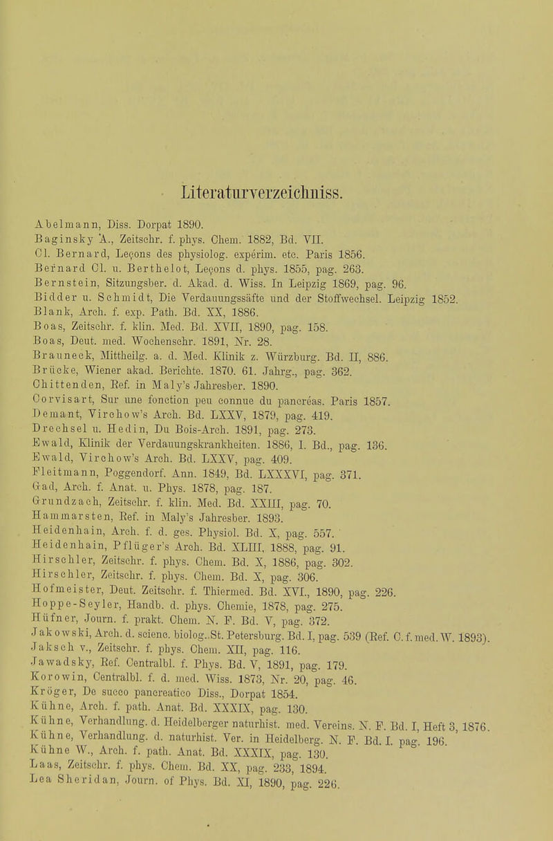 Literatnryerzeicliuiss. Abelmann, Diss. Dorpat 1890. Baginsky 'A., Zeitschr. f. phys. Cliem. 1882, Bd. VII. Gl. Bernard, Le^ons des pliysiolog. experim. etc. Paris 1856. Bernard Ol. ii. Berthelot, Le9ons d. phys. 1855, pag. 263. Bernstein, Sitzungsber. d. Akad. d. Wiss. In Leipzig 1869, pag. 96. Bidder u. Schmidt, Die Verdauungssäfte und der Stoffwechsel. Leipzig 1852. Blank, Arch. f. exp. Path. Bd. XX, 1886. Boas, Zeitschr. f. klin. Med. Bd. XVII, 1890, pag. 158. Boas, Deut. med. Wochenschr. 1891, Nr. 28. Brauneck, Mittheilg. a. d. Med. Klinik z. Würzburg. Bd. II, 886. Brücke, Wiener akad. Berichte. 1870. 61. Jahrg., pag. 362. Chittenden, Eef. in Maly's Jahresber. 1890. Oorvisart, Sur une fonction peu eonnue du panereas. Paris 1857. Demant, Virchow's Arch. Bd. LXXV, 1879, pag. 419. D rech sei u. Hedin, Du Bois-Arch. 1891, pag. 273. Ewald, Klinik der Verdauungskrankheiten. 1886, I. Bd., pag. 136. Ewald, Virchow's Arch. Bd. LXXV, pag. 409. Fleitmann, Poggendorf. Ann. 1849, Bd. LXXXVI, pag. 371. Gad, Arch. f. Anat. u. Phys. 1878, pag. 187. Grundzaeh, Zeitschr. f. klin. Med. Bd. XXIII, pag. 70. Hammarsten, Ref. in Maly's Jahresber. 1893. Heidenhain, Arch. f. d. ges. Physiol. Bd. X, pag. 557. ' Heidenhain, Pflüger's Arch. Bd. XLHI. 1888, pag. 91. Hirschler, Zeitschr. f. phys. Chem. Bd. X, 1886, pag. 302. Hirse hier, Zeitschr. f. phys. Chem. Bd. X, pag. 306. Hofmeister, Deut. Zeitschr. f. Thiermed. Bd. XVL, 1890, pag. 226. Hoppe-Seyler, Handb. d. phys. Chemie, 1878, pag. 275. Hüfner, Journ. f. prakt. Chem. N. P. Bd. V, pag. 372. JakowSki, Arch. d. scieno. bio]og..St. Petersburg. Bd. I, pag. 539 (Ref. C.f.med.W. 1893). Jaksch V., Zeitschr. f. phys. Chem. XH, pag. 116. Jawadsky, Eef. Oentralbl. f. Phys. Bd. V, 1891, pag. 179. Zorowin, Centralbl. f. d. med. Wiss. 1873, Nr. 20, pag. 46. Kröger, De succo pancreatico Diss., Dorpat 1854. Kühne, Arch. f. path. Anat. Bd. XXXIX, pag. 130. Kühne, Verhandlung, d. Heidelberger naturhist. med. Vereins. N. F. Bd. I, Heft 3 1876 Kühne, Verhandlung, d. naturhist. Ver. in Heidelberg. N. P. Ed I pa«-' 196 Kühne W., Arch. f. path. Anat. Bd. XXXIX, pag. 130. ° Laas, Zeitschr. f. phys. Chem. Bd. XX, pag. 233, 1894. Lea Sheridan, Journ. of Phys. Bd. XI, 1890, pag. 226.