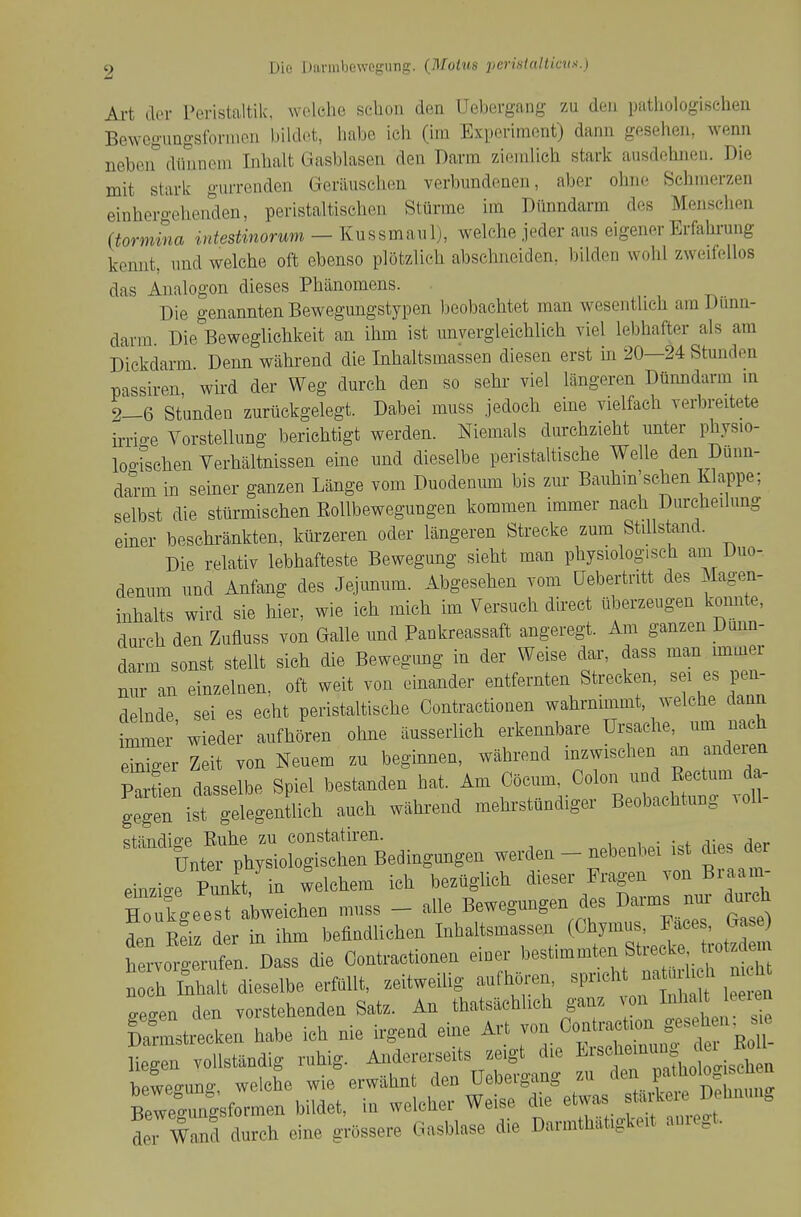 Art der Peristaltik, welche schon den Uebergang zu den pathologischen Bewcgimgsfornicn bildet, habe ich (im Experiment) dann gesehen, wenn neben dünnem Inhalt Gasblasen den Darm ziemlich stark ausdehnen. Die mit stark gurrenden Geräuschen verbundenen, aber ohne Schmerzen einhero'ehenden, peristaltischen Stürme im Dünndarm des Menschen (tormiiia intestinoruni — Kussmaul), welche jeder aus eigener Erfahrung kennt, und welche oft ebenso plötzlich abschneiden, bilden wohl zweifellos das Analogon dieses Phänomens. Die genannten Bewegungstypen l^eobachtet man wesentlich am Dünn- darm. Die^Beweglichkeit an ihm ist unvergleichlich viel lebhafter als am Dickdarm Denn wähi-end die Inhaltsmassen diesen erst m 20—24 Stunden passiren, wird der Weg durch den so sehr viel längeren Dünndarm m 2—6 Stunden zurückgelegt. Dabei muss jedoch eine vielfach verbreitete irrio-e Vorstellung berichtigt werden. Niemals durchzieht unter physio- lofffsehen Verhältnissen eine und dieselbe peristaltische Welle den Duun- d^-m in seiner ganzen Länge vom Duodenum bis zur Bauhin'schen Klappe; selbst die stürmischen Eollbewegungen kommen immer nach Durcheilung einer beschränkten, kürzeren oder längeren Strecke zum Stillstand. Die relativ lebhafteste Bewegung sieht man physiologisch am Duo- denum und Anfang des Jejunum. Abgesehen vom üebertritt des Magen- inhalts wird sie hier, wie ich mich im Versuch direct überzeugen konnte, durch den Zufluss von Galle und Pankreassaft angeregt. Am ganzen Dmin- darm sonst stellt sich die Bewegung in der Weise dar, dass man mimer nur an einzelnen, oft weit von einander entfernten Strecken, sei es pen- delnde sei es echt peristaltische Contractionen wahrnimmt, welche dann fmme ' wieder aufhören ohne äusserlich erkennbare Ursache, um nach ZL Zeit von Neuem zu beginnen, während inzwischen anderen pT ien dasselbe Spiel bestanden hat. Am Cöcum Colon und Eectum da- gegen ist gelegentlich auch wähi-end mehrstündiger Beobachtung .oll- stiindio-e Buhe zu constatiren. , . • - Unter physiologischen Bodingungm werden - nebenbei .st d.es der etoicrplkt, in welehem ieh bezüglich dieser Fragen von Braam- H„ IgeeTt abweichen mnss - alle Bewegnngen des D.-nas nm- d^rch den eL der in ihm beündlichen Inhaltsmassen (^1;?™ '^^^f heiTorgeruten. Dass die Contractionen e.ner Gestirnniten Stiecke t otzd^^^^^ n h Inhalt dieselbe erfallt. zeitweilig aufhören, ^pr.chtjatorteh n ht cegen den wstehenden Satz. An thatsäehhch gay. von ^ * «™ Strecken habe ich nie irgend eine Art von ^^^^^ Uegen vollständig ruhig. Andererseits «e,gt die ^^''''^''^^'S  , bewe'ung, welche wie erwähnt den Uebergang zn den P»*»'»«™ Bewe^rngsformen bildet, in welcher Weise die etwas f-'m,mg de, Wand durch eine grössere Gasblase die Darmthatagked, anregt.