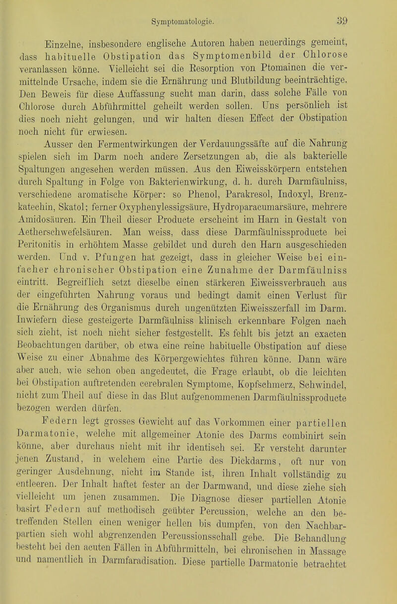 Einzelne, insbesondere englische Autoren haben neuerdings geraeint, dass habituelle Obstipation das Symptomenbild der Chlorose veranlassen könne. Vielleicht sei die Eesorption von Ptomainen die ver- mittelnde Ursache, indem sie die Ernährung und Blutbildung beeinträchtige. Den Beweis für diese Auffassung sucht man darin, dass solche Fälle von Chlorose durch Abführmittel geheilt werden sollen. Uns persönlich ist dies noch nicht gelungen, und wir halten diesen Effect der Obstipation noch nicht für erwiesen. Ausser den Permentwirkungen der Verdauungssäfte auf die Nahrung spielen sich im Darm noch andere Zersetzungen ab, die als bakterielle Spaltungen angesehen werden müssen. Aus den Eiweisskörpern entstehen durch Spaltung in Folge von Bakterienwirkung, d. h. durch Darmfäulniss, verschiedene aromatische Körper: so Phenol, Parakresol, Indoxyl, Brenz- katechin, Skatol; ferner Osyphenylessigsäure, Hydroparacumarsäure, mehi'ere Amidosäuren. Ein Theil dieser Produete erscheint im Harn in Gestalt von Aetherschwefelsäuren. Man weiss, dass diese Darmfaulnissproducte bei Peritonitis in erhöhtem Masse gebildet und durch den Harn ausgeschieden werden. Und v. Pfungen hat gezeigt, dass in gleicher Weise bei ein- facher chronischer Obstipation eine Zunahme der Darmfäulniss eintritt. Begreiflich setzt dieselbe einen stärkeren Eiweissverbraueh aus der eingeführten Nahrung voraus und bedingt damit einen Verlust für die Ernährung des Organismus durch ungenützten Eiweisszerfall im Darm. Inwiefern diese gesteigerte Darmfäukiiss klinisch erkennbare Folgen nach sich zieht, ist noch nicht sicher festgestellt. Es fehlt bis jetzt an exacten Beobachtungen darüber, ob etwa eine reine habituelle Obstipation auf diese Weise zu einer Abnahme des Körpergewichtes führen könne. Dann wäre aber auch, wie schon oben angedeutet, die Frage erlaubt, ob die leichten bei Obstipation auftretenden cerebralen Symptome, Kopfschmerz, Schwindel, nicht zum Theil auf diese in das Blut aufgenommenen Darmfäulnissproducte bezogen werden dürfen. Federn legt grosses Gewicht auf das Vorkommen einer partiellen Darmatonie, welche mit allgemeiner Atonie des Darms combinirt sein könne, aber durchaus nicht mit ihr identisch sei. Er versteht darunter jenen Zustand, in welchem eine Partie des Dickdarms, oft nur von geringer Ausdehnung, nicht im Stande ist, ihren Inhalt vollständig zu entleeren. Der Inhalt haftet fester an der Darmwand, und diese ziehe sich vielleicht um jenen zusammen. Die Diagnose dieser partiellen Atonie basirt Federn auf methodisch geübter Percussion, welche an den be- treifenden Stellen einen weniger hellen bis dumpfen, von den Nachbar- partien sich wohl abgrenzenden Percussionsschall gebe. Die Behandlung besteht bei den acuten Fällen in Abführmitteln, bei chronischen in Massage und namentlich in Darmfaradisation. Diese partielle Darmatonie betrachtetet