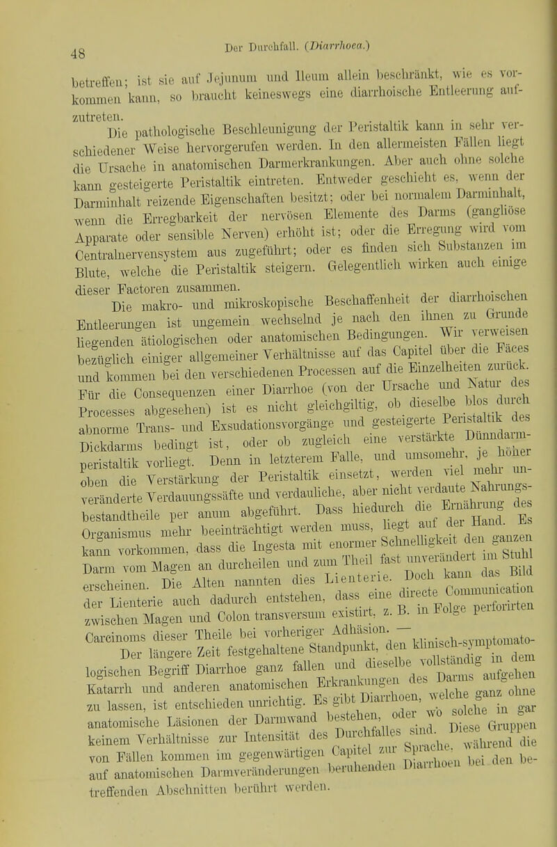 betreffeu- ist sie auf Jejimuni luid lleuin allein beschränkt, wie es vor- kommen'kann, so iH-aucht keineswegs eine diarrhoische Entleerung auf- zutreten. ^ . , , , • 1 „ Die pathologisehe Beschleunigung der Peristaltik kann m sehr- vei- schiedener Weise hervorgerufen werden. In den allermeisten Fällen hegt die Ursache in anatomischen Darmerkrankungen. Aber auch ohne solche kann gesteigerte Peristaltik eintreten. Entweder geschieht es wenn der Darminhalt reizende Eigenschaften besitzt; oder bei normalem Darminhalt, wemi die Erregbarkeit der nervösen Elemente des Darms (gangliose Apparate oder sensible Nerven) erhöht ist; oder die Erreg^ing wird vom Centrainervensystem ans zugeführt; oder es finden sich Substanzen un Blute, welche die Peristaltik steigern. Gelegentlich wirken auch eimge dieser Factoren zusammen. •, • Die maki-o- imd miki-oskopische Beschaffenheit der diarrhoischen Entleerungen ist ungemein wechselnd je nach den ihnen zu faunde hegenden ätiologischen oder anatomischen Bedingungen. Wir verweisen bezüo-hch einiger allgemeiner Verhältnisse auf das Capitel über die Faces uÄen bei den^erschiedenen Processen auf die it™L Fih- die Consequenzen einer Diarrhoe (von der Ursache und ^^tui de Processes abgesehen) ist es nicht gleichgiltig, ^.^f^^^ abnorme Trans- und Exsudationsvorgänge und .g^^^eiger e Pen^a^k des Dickdarms bedingt ist, oder ob zugleich ^^^^^^^'^'-'^'^' J''^^^^ Peristaltik vorliegt. Denn in letzterem Falle und umsomeh , je hone oben die Verstärkung der Peristaltik einsetzt, werden viel mehi im vLdauungiäfte und verdauliche, ab. nicht -^d^—^ bestandtheile per anum abgeführt. Dass ^^^^-f^,^';^/^^^^^ E Organismus mehi- beeinträchtigt werden muss, hegt f^^^*^^^^^ kam vorkommen, dass die Ingesta mit enormer Sehnelhgkeit d.anze^ vom Magen an durcheilen und zum Theil fast unv.ra^^^^^^^ m Sü^W .r.r.bpinpn Die Alten nannten dies Lienterie. Doch kann aas ßua Ä:t»ie:,i dadurch eitstehen, «ass ei. zwischen Magen und Colon transversum existut, z. B. in J^oi^e pe Carcinoms dieser Theile bei vorheriger Adhäsion. - „..^.tomato- Der längere Zeit festgehaltene Standpunk , d n ^^'^ '^-^^^^^^^^^ logischen Begriff Diarrhoe ganz fallen und d--lbe vol^ümd g m ^^^^^^^ Katarrh und anderen anatomischen Erki-ankungeii ^es Daims au zu lassen, ist entschieden umsichtig. Es gibt üiai.hoen, w^^^^^^^^ anatomische Läsionen der Darmwand l-^^ehm, ode wo -^^^ ^ keinem Verhältnisse zur Intensität ^es Durchfalls s k^^^^^^^ von Fällen kommen im gegenwärtigen Capitel zu Snach. ^w^ auf anatomischen Darmveränderungen beruhenden DiaiiUoui treffenden Abschnitten berührt werden.