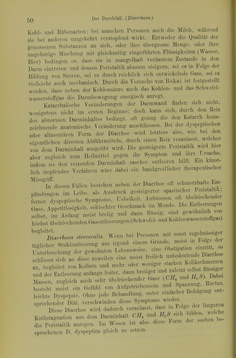 Kohl- 1111(1 Uübeiiai-ten: Ihm niaiichf-n Personen auch die Milch, während sie bei anderen umgekehrt verstopf.'nd wirkt. Entweder die Qualität der genossenen Sulistanzeii an sich, oder ilu-e übergTosse Menge, oder ihre ungehörige Mischung mit gleichzeitig eingeführten Flüssigkeiten (Wasser, Bier) l)edingen es, dass sie in mangelhaft verdautem Zustande in den Darm eintreten und dessen Peristaltik abnorm steigern, sei es in Folge der Bildung von Säuren, sei es durch reichlich sich entwickelnde Gase, sei es vielleiclit auch mechanisch. Durcli die Versuche von Bokai ist festgestellt worden, dass neben der Kohlensäure auch das Kohlen- und das Schwelel- wasserstoffgas die Darmbewegung energisch anregt. Katarrhalische Veränderungen der Darmwand finden sieh nicht, wenigstens niclit im ersten Beginne; doch kann sich, durch den Eeiz des abnormen Darminhaltes bedingt, oft genug die den Katarrh kenn- zeichnende anatomische Veränderung anschliessen. Bei der dyspeptischen oder alimentären Form der Diarrhoe wird letztere also, wie bei den eio-enthchen directen Abführmitteln, durch einen Eeiz veranlasst, welcher von' dem Darminhalt ausgeübt wird. Die gesteigerte Peristaltik wird hier aber zugleich zum Heilmittel gegen ihr Symptom und ihi'e Ursache, indem sie den reizenden Darminhalt rascher entleeren hilft. Em kunst- lich stopfendes Verfahren wäre dabei ein handgreiflicher therapeutischer ■^^'''^if diesen Fällen bestehen neben der Diarrhoe oft schmerzhafte Em- pfindungen im Leibe, als Ausdruck gesteigerter spastischer Peristaltik; tZv dyspeptische Symptome, üebelkeit. Aufstossen oft übelriechender eise Appetitlosigkeit, schlechter Geschmack im Munde. Die Entleerungen selbst ün Anfang meist breiig und dann flüssig, sind gewöhnlich von SchlitrelriechendenGasentleerungenCSchwefel-undKohlenwasserstoff^^^^^ ''''Sarr/...a stercoralis. Wenn bei Personen mit soi.t regelmässiger täghcher Stuhlentleerung aus irgend einem Grunde meist m Jolge d Unterbrechung der gewohnten Lebensweise, eine Obstipation eintutt, so ~t sfch^^^ diefe zuweilen eine meist freiUch -l^edei.^^^^^^^^^ an, begleitet von Kollern und mehr oder wemger f ^^If slst^fl^^^^^^^^^ und de? Entleerung anfangs fester, dann breuger -^^^^^^^ Massen zudeich auch sehr übelriechender Gase (CH, nnA b). v^oei bS' mit ein Gefühl von Aufgetriebensein und ^pannmi^ J^^^c  > leichte Dyspepsie. Ohne jede Behandlung, unter einfacher Befolgung ent sprechender Diät, verschwinden diese Syinptome ^vieder Diese Diarrhoe wird dadurch veranlasst, dass m Folge de lan e Kothstagnation aus dem Darminhalt CH --^H^^^^^ ^ .'Toeb , t die Peristaltik anregen. Im Wesen ist also diese loim dei soeben sprochenen D. dyspeptica gleich zu setzen.