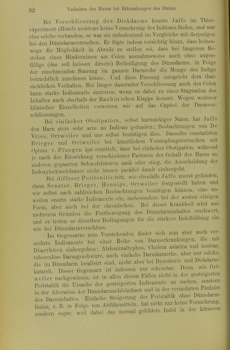 Bei Versßhliessung des Dickdarms konnte Jaffe im Thier- f^xperiraeut (Hund) meistens keine Vernieln-ung dtis liidicans finden, und war eine solclie vorhanden, so war sie unbedeutend im VergificlKi mit derjenigen bei den Dünndarmversuehen. Er fügte indess voi-siehtig liirr/.u, dass keines- wegs die Möglichkeit in Abrede zu stellen sei, dass bei längerem Be- stehen eines Hindernisses am Colon ausnalimsweise auch ohne augen- fällige (das soll heissen directe) Betheiligung des Dünndarms, in Folge der zunehmenden Stauung im ganzen Darmrohr die iMenge des Indigo beträchtlich zunehmen könne. Und diese Fassimg entspricht dem that- sächlichen Verhalten. Bei länger dauernder Verschliessung aucli des Colon kann starke Indieanurie eintreten, wemi es dabei zu einer Stagnation des Inhaltes auch oberhalb der Bauhin'schen Klappe kommt. Wegen weiterer klinischer Einzelheiten verweisen wir auf das Capitel der Darmver- schliessungen. 1 T Bei einfacher Obstipation, selbst hartnäckiger iSatur, hat Jatte den Harn stets sehr arm an Indican gefimden; Beobachtungen von De Yries, Ortweiler und uns selbst bestätigen dies. Dasselbe constatn-ten Brieg'er und Ortweiler bei künsthchen Verstopfungsversuchen mit Opium V. Pfungen hat ermittelt, dass bei einfacher Obstipation, wähi-end ie nach der Einwirkung verschiedener Factoren der Gehalt des Harns an anderen gepaarten Schwefelsäuren sank oder stieg, die Ausscheidung der Indoxylschwefelsäure nicht immer parallel damit einhergeht. Bei diffuser Peritonitis tritt, wie ebenfalls Jaffe zuerst gefunden, dann Senator, Brieger, Hennige, Ortweiler festgestellt haben und wir selbst nach zahlreichen Beobachtungen bestätigen kömien, eme zu- weilen enom starke Indicamnie ein, insl^esondere bei der acuten eitrigen Form aber auch bei der chronischen. Bei dieser Krankheit wiM ans mehreren Gründen die Fortbewegung des Dünndarminhahes erschwert, und es treten so dieselben Bedingungen für die stärkere Indolbildung ein wie bei Dümidarmverschluss. Im Gegensatze zum Vorstehenden findet sich mm aber auch ver- mehrte Indicamu-ie bei einer ßeihe von Darmerkrankungen, die mit Diarrhöen einhergehen: Abdominaltyphus, Cholera asiatica und nostms, tuberculöse Darmgeschwüre, auch einfache Darmkatarrhe, aber imr solch , die im Dümidarm localisirt sind, nicht aber bei Dysenterie^und Dickd rm- katarrh. Dieser Gegensatz ist indessen nur schembar. ^'^^J^^';^ Weiler nachgewiesen, ist in ahen diesen Fällen nicht in der &e«te>gei en Peristaltik die Ursache der gesteigerten Indieanurie zu suchen nden in der Alteration der Dünndarmschleimhaut und m der vermehite. u s es Darminhaltes. Einfache Steigerung der Peristaltik ol- Dunn^^^^ Hsion z B. in Folge von Abführmitteln, hat nicht mir keine ^ eimehiunj^ ioXn sogar, weü dabei das normal gebildete Indol m der kürzeren