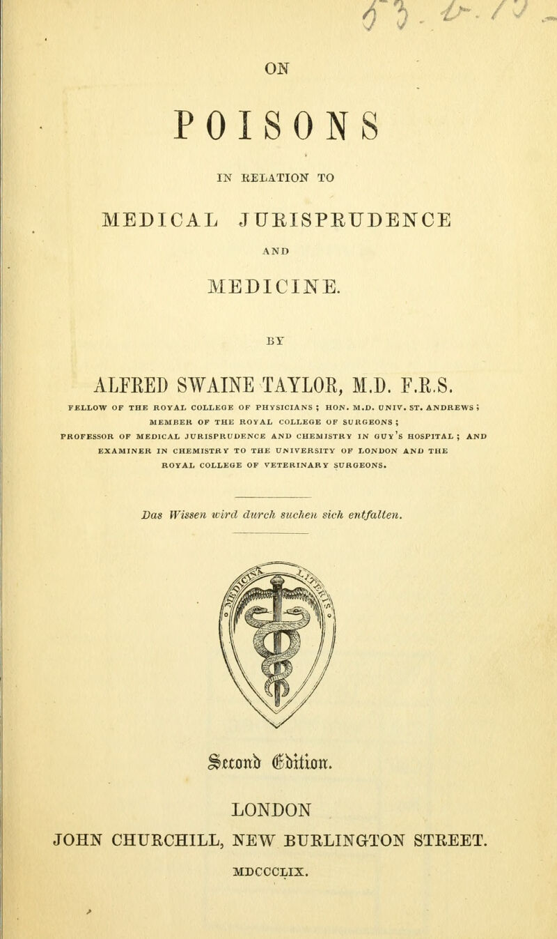 ON POISONS IN RELATION TO MEDICAL JUEISPBUDENCE AND MEDICINE. BY ALFRED SWAINE TAYLOR, M.D. F.R.S. FELLOW OF THE ROYAL COLLEGE OF PHYSICIANS; HON. M.D. UNIV. ST. ANDREWS i MEMBER OF THE ROYAL COLLEGE OF SURGEONS; PROFESSOR OF MEDICAL JURISPRUDENCE AND CHEMISTRY IN GUy's HOSPITAL; AND EXAMINER IN CHEMISTRY TO THE UNIVERSITY OF LONDON AND THE ROYAL COLLEGE OF VETERINARY SURGEONS. JOHN CHURCHILL, NEW BURLINGTON STREET. Das Wissen wird durch sucheu sick entfalien. LONDON MDCCCLIX.