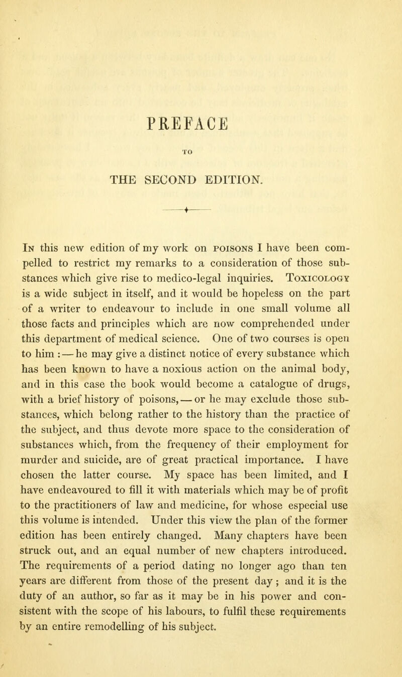 PREFACE TO THE SECOND EDITION. In this new edition of my work on poisons I have been com- pelled to restrict my remarks to a consideration of those sub- stances which give rise to medico-legal inquiries. Toxicology is a wide subject in itself, and it would be hopeless on the part of a writer to endeavour to include in one small volume all those facts and principles which are now comprehended under this department of medical science. One of two courses is open to him : — he may give a distinct notice of every substance which has been known to have a noxious action on the animal body, and in this case the book would become a catalogue of drugs, with a brief history of poisons, — or he may exclude those sub- stances, which belong rather to the history than the practice of the subject, and thus devote more space to the consideration of substances which, from the frequency of their employment for murder and suicide, are of great practical importance. I have chosen the latter course. My space has been limited, and I have endeavoured to fill it with materials which may be of profit to the practitioners of law and medicine, for whose especial use this volume is intended. Under this view the plan of the former edition has been entirely changed. Many chapters have been struck out, and an equal number of new chapters introduced. The requirements of a period dating no longer ago than ten years are different from those of the present day; and it is the duty of an author, so far as it may be in his power and con- sistent with the scope of his labours, to fulfil these requirements by an entire remodelling of his subject.