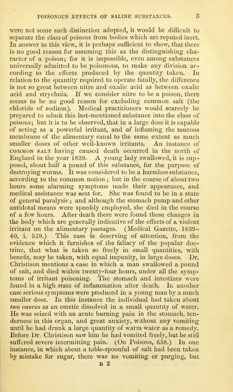 were not some such distinction adopted, it would be difficult to separate the class of poisons from bodies which are reputed inert. In answer to this view, it is perhaps sufficient to show, that there is no good reason for assuming this as the distinguishing cha- racter of a poison; for it is impossible, even among substances universally admitted to be poisonous, to make any division ac- cording to the effects produced by the quantity taken. In relation to the quantity required to operate fatally, the difference is not so great between nitre and oxalic acid as between oxalic acid and strychnia. If we consider nitre to be a poison, there seems to be no good reason for excluding common salt (the chloride of sodium). Medical practitioners would scarcely be prepared to admit this last-mentioned substance into the class of poisons; but it is to be observed, that in a large dose it is capable of acting as a powerful irritant, and of inflaming the mucous membrane of the alimentary canal to the same extent as much smaller doses of other well-known irritants. An instance of C031MON salt having caused death occurred in the north of England in the year 1839. A young lady swallowed, it is sup- posed, about half a pound of this substance, for the purpose of destroying worms. It was considered to be a harmless substance, according to the common notion ; but in the course of about two hours some alarming symptoms made their appearance, and medical assistance was sent for. She was found to be in a state of general paralysis ; and although the stomach pump and other antidotal means were speedily employed, she died in the course of a few hours. After death there were found those changes in the body which are generally indicative of the effects of a violent irritant on the alimentary passages. (Medical Gazette, 1839- 40, i. 559.) This case is deserving of attention, from the evidence which it furnishes of the fallacy of the popular doc- trine, that what is taken so freely in small quantities, with benefit, may be taken, with equal impunity, in large doses. Dr. Christison mentions a case in which a man swallowed a pound of salt, and died within twenty-four hours, under all the symp- toms of irritant poisoning. The stomach and intestines were found in a high state of inflammation after death. In another case serious symptoms were produced in a young man by a much smaller dose. In this instance the individual had taken about two ounces as an emetic dissolved in a small quantity of water. He was seized with an acute burning pain in the stomach, ten- derness in this organ, and great anxiety, without any vomiting until he had drunk a large quantity of warm water as a remedy. Before Dr. Christison saw him he had vomited freely, but he still suffered severe intermitting pain. (On Poisons, 658.) In one instance, in which about a table-spoonful of salt had been taken by mistake for sugar, there was no vomiting or purging, but