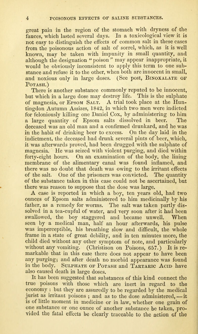 great pain in the region of the stomach with dryness of the fauces, which lasted several days. In a toxicological view it is not easy to distinguish the effects of common salt in these cases from the poisonous action of salt of sorrel, which, as it is well known, may he taken with impunity in small quantity, and although the designation  poison  may appear inappropriate, it would be obviously inconsistent to apply this term to one sub- stance and refuse it to the other, when both are innocent in small, and noxious only in large doses. (See post, Binoxalate of Potash.) There is another substance commonly reputed to be innocent, but which in a large dose may destroy life. This is the sulphate of magnesia, or Epsom Salt. A trial took place at the Hun- tingdon Autumn Assizes, 1842, in which two men were indicted for feloniously killing one Daniel Cox, by administering to him a large quantity of Epsom salts dissolved in beer. The deceased was an old man and a confirmed drunkard, and he was in the habit of drinking beer to excess. On the day laid in the indictment, the deceased had drunk several pints of beer, which, it was afterwards proved, had been drugged with the sulphate of magnesia. He was seized with violent purging, and died within forty-eight hours. On an examination of the body, the lining- membrane of the alimentary eanal was found inflamed, and there was no doubt that death was owing to the irritant effects of the salt. One of the prisoners was convicted. The quantity of the substance taken in this case could not be ascertained, but there was reason to suppose that the dose was large. A case is reported in which a boy, ten years old, had two ounces of Epsom salts administered to him medicinally by his father, as a remedy for worms. The salt was taken partly dis- solved in a tea-cupful of water, and very soon after it had been swallowed, the boy staggered and became unwell. When seen by a medical man, half an hour afterwards, his pulse was imperceptible, his breathing slow and difficult, the whole frame in a state of great debility, and in ten minutes more, the child died without any other symptom of note, and particularly without any vomiting. (Christison on Poisons, 657.) It is re- markable that in this case there does not appear to have been any purging; and after death no morbid appearance was found in the body. Sulphate of Potash and Tartaric Acid have also caused death in large doses. It has been suggested that substances of this kind connect the true poisons with those which are inert in regard to the economy : but they are assuredly to be regarded by the medical jurist as irritant poisons ; and as to the dose administered,—it is of little moment in medicine or in law, whether one grain of one substance or one ounce of another substance be taken, pro- vided the fatal effects be clearly traceable to the action of the